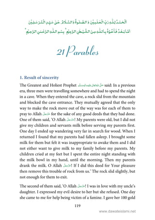 119
ۡ ٰۡۡ ٰ ٰٰۡۡ ۡۡ
ٰٰۡۡ ۡۡۡ
ٰ
ٰ ۡۡ
21 Parables
1. Result of sincerity
The Greatest and Holiest Prophet ٖ   ʋ     ʄ  said: In a previous
era, three men were travelling somewhere and had to spend the night
in a cave. When they entered the cave, a rock slid from the mountain
and blocked the cave entrance. They mutually agreed that the only
way to make the rock move out of the way was for each of them to
pray to Allah for the sake of any good deeds that they had done.
One of them said, ‘O Allah ! My parents were old, but I did not
give my children and servants milk before serving my parents first.
One day I ended up wandering very far in search for wood. When I
returned I found that my parents had fallen asleep. I brought some
milk for them but felt it was inappropriate to awake them and I did
not either want to give milk to my family before my parents. My
children cried at my feet but I spent the entire night standing with
the milk bowl in my hand, until the morning. Then my parents
drank the milk. O Allah ! If I did this deed for Your pleasure
then remove this trouble of rock from us.’ The rock slid slightly, but
not enough for them to exit.
The second of them said, ‘O Allah ! I was in love with my uncle’s
daughter. I expressed my evil desire to her but she refused. One day
she came to me for help being victim of a famine. I gave her 100 gold
www.dawateislami.net
 