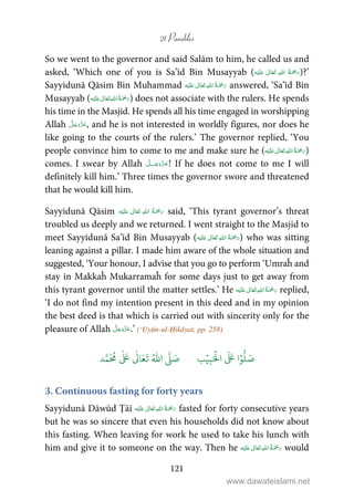 21 Parables
121
So we went to the governor and said Salām to him, he called us and
asked, ‘Which one of you is Sa’īd Bin Musayyab ( ʋ      )?’
Sayyidunā Qāsim Bin Muhammad ʋ      answered, ‘Sa’īd Bin
Musayyab ( ʋ      ) does not associate with the rulers. He spends
his time in the Masjid. He spends all his time engaged in worshipping
Allah , and he is not interested in worldly figures, nor does he
like going to the courts of the rulers.’ The governor replied, ‘You
people convince him to come to me and make sure he ( ʋ      )
comes. I swear by Allah ˠ ! If he does not come to me I will
definitely kill him.’ Three times the governor swore and threatened
that he would kill him.
Sayyidunā Qāsim ʋ      said, ‘This tyrant governor’s threat
troubled us deeply and we returned. I went straight to the Masjid to
meet Sayyidunā Sa’īd Bin Musayyab ( ʋ      ) who was sitting
leaning against a pillar. I made him aware of the whole situation and
suggested, ‘Your honour, I advise that you go to perform ‘Umraĥ and
stay in Makkaĥ Mukarramaĥ for some days just to get away from
this tyrant governor until the matter settles.’ He ʋ      replied,
‘I do not find my intention present in this deed and in my opinion
the best deed is that which is carried out with sincerity only for the
pleasure of Allah .’ (‘Uyūn-ul-Ḥikāyat, pp. 258)
َ ۡ
‫ال‬
َ َ
‫ا‬ۡ‫و‬
ُّ
‫ل‬ َ‫ص‬ِ‫ب‬ۡ‫ي‬‫ب‬ُ ّٰ
‫ا‬
َّ
‫ل‬ َ‫ص‬‫د‬َّ‫م‬
َ ُ
‫م‬
ٰ َ ٰ
Ǔ‫ا‬َ‫ع‬
َ
‫ت‬
3. Continuous fasting for forty years
Sayyidunā Dāwūd Ṭāī ʋ      fasted for forty consecutive years
but he was so sincere that even his households did not know about
this fasting. When leaving for work he used to take his lunch with
him and give it to someone on the way. Then he ʋ      would
www.dawateislami.net
 