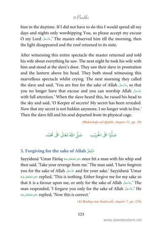 21 Parables
123
him in the daytime. If I did not have to do this I would spend all my
days and nights only worshipping You, so please accept my excuse
O my Lord .’ The master observed him till the morning, then
the light disappeared and the roof returned to its state.
After witnessing this entire spectacle the master returned and told
his wife about everything he saw. The next night he took his wife with
him and stood at the slave’s door. They saw their slave in prostration
and the lantern above his head. They both stood witnessing this
marvellous spectacle whilst crying. The next morning they called
the slave and said, ‘You are free for the sake of Allah , so that
you no longer have that excuse and you can worship Allah
with full attention.’ When the slave heard this, he raised his head to
the sky and said, ‘O Keeper of secrets! My secret has been revealed.
Now that my secret is not hidden anymore, I no longer wish to live.’
Then the slave fell and his soul departed from its physical cage.
(Mukāshafa-tul-Qulūb, chapter 11, pp. 39)
َ ۡ
‫ال‬
َ َ
‫ا‬ۡ‫و‬
ُّ
‫ل‬ َ‫ص‬ِ‫ب‬ۡ‫ي‬‫ب‬ُ ّٰ
‫ا‬
َّ
‫ل‬ َ‫ص‬‫د‬َّ‫م‬
َ ُ
‫م‬
ٰ َ ٰ
Ǔ‫ا‬َ‫ع‬
َ
‫ت‬
5. Forgiving for the sake of Allah 
Sayyidunā ‘Umar Fārūq      ʝ once hit a man with his whip and
then said, ‘Take your revenge from me.’ The man said, ‘I have forgiven
you for the sake of Allah and for your sake.’ Sayyidunā ‘Umar
     ʝ replied, ‘This is nothing. Either forgive me for my sake so
that it is a favour upon me, or only for the sake of Allah .’ The
man responded, ‘I forgave you only for the sake of Allah .’ He
     ʝ replied, ‘Now this is correct.’
(Al-Ḥadīqa-tun-Nadiyyaĥ, chapter 7, pp. 529)
www.dawateislami.net
 