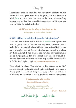 Showing Off
124
Dear Islamic brothers! From this parable we have learned a Madanī
lesson that every good deed must be purely for ‘the pleasure of
Allah ’ and our intentions must not be mixed with satisfying
‘anyone else’ so that they can achieve acceptance in His court and
be a provision for us in the afterlife.
Jis kā ‘amal ĥay bay-gharz us kī jazā kucĥ aur ĥay
Selfless people have unique rewards
6. Why did his Nafs dislike his mother’s instruction?
Sayyidunā Abū Muhammad Murta’ish ʋ      said, ‘I performed
many Hajj and most of them without any travel provisions. Then I
realised that they were all tainted with the desires of my Nafs, because
once my mother instructed me to bring her some water in a bowl and
my Nafs hesitated. I then realised that my Nafs only accompanied
me in my pilgrimage for its personal desire and it betrayed me
because if my Nafs was eliminated then why would it severely dislike
to fulfil a Shar’ī right today?’ (Ar-Risāla-tul-Qushayriyyaĥ, pp. 135)
Dear Islamic brothers! This teaches us that sometimes our Nafs
acquires its desire in the disguise of piety, i.e. it happily gets ready to
do any good deed in which it experiences joy and sees the fulfilment
of its desire, but it hesitates to do any good deed which is unappealing.
O shaĥad numāye zaĥar dar jām
Gum jāun kidĥar tayrī badī say
Honey-like poisonous drinks
Where shall I lose myself in your evil
(Ḥadāiq-e-Bakhshish)
َ ۡ
‫ال‬
َ َ
‫ا‬ۡ‫و‬
ُّ
‫ل‬ َ‫ص‬ِ‫ب‬ۡ‫ي‬‫ب‬ُ ّٰ
‫ا‬
َّ
‫ل‬ َ‫ص‬‫د‬َّ‫م‬
َ ُ
‫م‬
ٰ َ ٰ
Ǔ‫ا‬َ‫ع‬
َ
‫ت‬
www.dawateislami.net
 