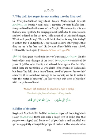 21 Parables
125
7. Why did I feel regret for not making it to the first row?
In Kīmiyā-e-Sa’ādat Sayyidunā Imām Muhammad Ghazālī
ۡ   ȹ     ۡ wrote: A saint said, ‘I repeated 30 years Ṣalāĥs that I
always offered in the first row of the Masjid. The reason for this was
that one day I got late for congregational Ṣalāĥ due to some reason
and so I offered in the last row, I felt ashamed of this and thought,
‘What will people say? They will think that he is very late today!’
It is then that I understood, ‘This was all to show other people that
they see me in the first row.’ (So because all my Ṣalāĥs were ruined,
I offered them all again.)’ (Kīmiyā-e-Sa’ādat, vol. 2, pp. 876)
ُ ّٰ َ
‫ا‬َ‫ب‬
ۡ
‫ك‬
َ
‫ا‬ ! How great was the sincerity of our saints  ȹ  ! On the
basis of just one ‘thought of the heart’ he ʋ      considered 30
years of Ṣalāĥs to be invalid and offered them again. On the other
hand there are people like us who claim to be servants of such saints
but firstly ‘the field of our hearts’ has no ‘seed’ of ‘passion for worship’
and even if we somehow manage to do worship we fail to water it
with the ‘water of sincerity’. In fact we ruin our ‘crop of worship’
with the ‘poison of fame’.
Kĥā gayī sab naykiyaun ko khuwāish-e-nām-o-numūd
The desire for fame destroyed all my deeds
َ ۡ
‫ال‬
َ َ
‫ا‬ۡ‫و‬
ُّ
‫ل‬ َ‫ص‬ِ‫ب‬ۡ‫ي‬‫ب‬ُ ّٰ
‫ا‬
َّ
‫ل‬ َ‫ص‬‫د‬َّ‫م‬
َ ُ
‫م‬
ٰ َ ٰ
Ǔ‫ا‬َ‫ع‬
َ
‫ت‬
8. Seller of sincerity
Sayyidunā Mubārak Bin Fuḍālaĥ      ʝ reported from Sayyidunā
Ḥasan       ʝ : There was once a huge tree in some area that
people worshipped and hence evil of polytheism and unbelief was
spreading quickly amongst the people of that area. One day a Muslim
www.dawateislami.net
 