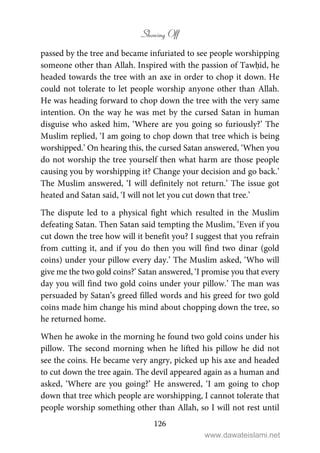 Showing Off
126
passed by the tree and became infuriated to see people worshipping
someone other than Allah. Inspired with the passion of Tawḥīd, he
headed towards the tree with an axe in order to chop it down. He
could not tolerate to let people worship anyone other than Allah.
He was heading forward to chop down the tree with the very same
intention. On the way he was met by the cursed Satan in human
disguise who asked him, ‘Where are you going so furiously?’ The
Muslim replied, ‘I am going to chop down that tree which is being
worshipped.’ On hearing this, the cursed Satan answered, ‘When you
do not worship the tree yourself then what harm are those people
causing you by worshipping it? Change your decision and go back.’
The Muslim answered, ‘I will definitely not return.’ The issue got
heated and Satan said, ‘I will not let you cut down that tree.’
The dispute led to a physical fight which resulted in the Muslim
defeating Satan. Then Satan said tempting the Muslim, ‘Even if you
cut down the tree how will it benefit you? I suggest that you refrain
from cutting it, and if you do then you will find two dinar (gold
coins) under your pillow every day.’ The Muslim asked, ‘Who will
give me the two gold coins?’ Satan answered, ‘I promise you that every
day you will find two gold coins under your pillow.’ The man was
persuaded by Satan’s greed filled words and his greed for two gold
coins made him change his mind about chopping down the tree, so
he returned home.
When he awoke in the morning he found two gold coins under his
pillow. The second morning when he lifted his pillow he did not
see the coins. He became very angry, picked up his axe and headed
to cut down the tree again. The devil appeared again as a human and
asked, ‘Where are you going?’ He answered, ‘I am going to chop
down that tree which people are worshipping, I cannot tolerate that
people worship something other than Allah, so I will not rest until
www.dawateislami.net
 