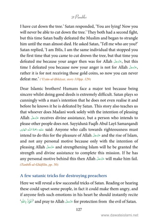 21 Parables
127
I have cut down the tree.’ Satan responded, ‘You are lying! Now you
will never be able to cut down the tree.’ They both had a second fight,
but this time Satan badly defeated the Muslim and began to strangle
him until the man almost died. He asked Satan, ‘Tell me who are you?’
Satan replied, ‘I am Iblīs, I am the same individual that stopped you
the first time that you came to cut drown the tree, but that time you
defeated me because your anger then was for Allah , but this
time I defeated you because now your anger is not for Allah ,
rather it is for not receiving those gold coins, so now you can never
defeat me.’ (‘Uyūn-ul-Ḥikāyat, story 110pp. 129)
Dear Islamic brothers! Humans face a major test because being
sincere whilst doing good deeds is extremely difficult. Satan plays so
cunningly with a man’s intention that he does not even realise it and
before he knows it he is defeated by Satan. This story also teaches us
that whoever does Madanī work solely with the intention of pleasing
Allah receives divine assistance, but a person who intends to
please other people does not. Sayyidunā Faqīĥ Abul Layš Samarqandī
ۡ   ȹ   ۡ   said: Anyone who calls towards righteousness must
intend to do this for the pleasure of Allah and the rise of Islam,
and not any personal motive because only with the intention of
pleasing Allah and strengthening Islam will he be granted the
strength and divine assistance to complete this mission. If he has
any personal motive behind this then Allah will make him fail.
(Tanbīĥ-ul-Ghāfilīn, pp. 50)
A few satanic tricks for destroying preachers
Here we will reveal a few successful tricks of Satan. Reading or hearing
these could upset some people, in fact it could make them angry, and
if anyone feels such emotions in his heart he should instantly recite
‘ ۡ‫و‬ُ‫ع‬
َ
‫ا‬ِ
ّٰ
‫ا‬ِ‫ب‬
ُ
‫ذ‬ ’ and pray to Allah for protection from the evil of Satan.
www.dawateislami.net
 