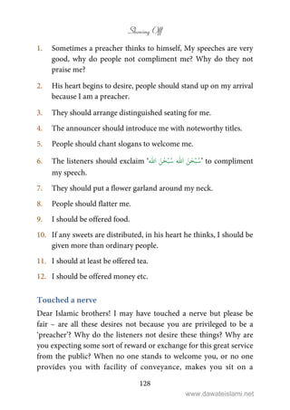 Showing Off
128
1. Sometimes a preacher thinks to himself, My speeches are very
good, why do people not compliment me? Why do they not
praise me?
2. His heart begins to desire, people should stand up on my arrival
because I am a preacher.
3. They should arrange distinguished seating for me.
4. The announcer should introduce me with noteworthy titles.
5. People should chant slogans to welcome me.
6. The listeners should exclaim ‘
ۡ‫ب‬ُ‫س‬َ‫ن‬ٰ‫ح‬
ّٰ
‫ا‬ۡ‫ب‬ُ‫س‬َ‫ن‬ٰ‫ح‬
ّٰ
‫ا‬ ’ to compliment
my speech.
7. They should put a flower garland around my neck.
8. People should flatter me.
9. I should be offered food.
10. If any sweets are distributed, in his heart he thinks, I should be
given more than ordinary people.
11. I should at least be offered tea.
12. I should be offered money etc.
Touched a nerve
Dear Islamic brothers! I may have touched a nerve but please be
fair – are all these desires not because you are privileged to be a
‘preacher’? Why do the listeners not desire these things? Why are
you expecting some sort of reward or exchange for this great service
from the public? When no one stands to welcome you, or no one
provides you with facility of conveyance, makes you sit on a
www.dawateislami.net
 