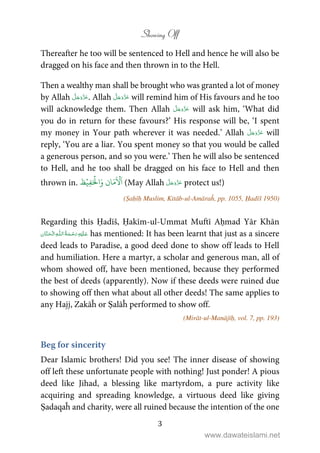 Showing Off
3
Thereafter he too will be sentenced to Hell and hence he will also be
dragged on his face and then thrown in to the Hell.
Then a wealthy man shall be brought who was granted a lot of money
by Allah . Allah will remind him of His favours and he too
will acknowledge them. Then Allah will ask him, ‘What did
you do in return for these favours?’ His response will be, ‘I spent
my money in Your path wherever it was needed.’ Allah will
reply, ‘You are a liar. You spent money so that you would be called
a generous person, and so you were.’ Then he will also be sentenced
to Hell, and he too shall be dragged on his face to Hell and then
thrown in.
ۡ‫ِي‬‫ف‬َ ۡ
‫ال‬َ‫و‬ ‫ان‬َ‫م‬
َ ۡ

َ
‫ا‬‫ظ‬ (May Allah protect us!)
(Ṣaḥīḥ Muslim, Kitāb-ul-Amāraĥ, pp. 1055, Ḥadīš 1950)
Regarding this Ḥadīš, Ḥakīm-ul-Ummat Muftī Aḥmad Yār Khān
  ȹ  has mentioned: It has been learnt that just as a sincere
deed leads to Paradise, a good deed done to show off leads to Hell
and humiliation. Here a martyr, a scholar and generous man, all of
whom showed off, have been mentioned, because they performed
the best of deeds (apparently). Now if these deeds were ruined due
to showing off then what about all other deeds! The same applies to
any Hajj, Zakāĥ or Ṣalāĥ performed to show off.
(Mirāt-ul-Manājīḥ, vol. 7, pp. 193)
Beg for sincerity
Dear Islamic brothers! Did you see! The inner disease of showing
off left these unfortunate people with nothing! Just ponder! A pious
deed like Jihad, a blessing like martyrdom, a pure activity like
acquiring and spreading knowledge, a virtuous deed like giving
Ṣadaqaĥ and charity, were all ruined because the intention of the one
www.dawateislami.net
 