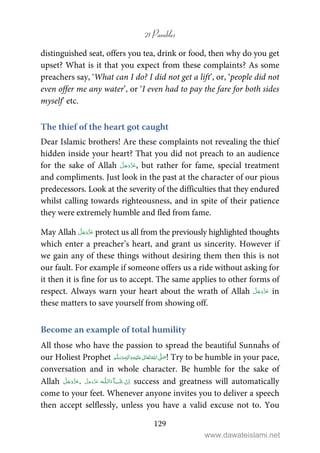 21 Parables
129
distinguished seat, offers you tea, drink or food, then why do you get
upset? What is it that you expect from these complaints? As some
preachers say, ‘What can I do? I did not get a lift’, or, ‘people did not
even offer me any water’, or ‘I even had to pay the fare for both sides
myself’ etc.
The thief of the heart got caught
Dear Islamic brothers! Are these complaints not revealing the thief
hidden inside your heart? That you did not preach to an audience
for the sake of Allah , but rather for fame, special treatment
and compliments. Just look in the past at the character of our pious
predecessors. Look at the severity of the difficulties that they endured
whilst calling towards righteousness, and in spite of their patience
they were extremely humble and fled from fame.
May Allah protect us all from the previously highlighted thoughts
which enter a preacher’s heart, and grant us sincerity. However if
we gain any of these things without desiring them then this is not
our fault. For example if someone offers us a ride without asking for
it then it is fine for us to accept. The same applies to other forms of
respect. Always warn your heart about the wrath of Allah in
these matters to save yourself from showing off.
Become an example of total humility
All those who have the passion to spread the beautiful Sunnaĥs of
our Holiest Prophet ٖ   ʋ     ʄ  ! Try to be humble in your pace,
conversation and in whole character. Be humble for the sake of
Allah .   ȹ ˠ   success and greatness will automatically
come to your feet. Whenever anyone invites you to deliver a speech
then accept selflessly, unless you have a valid excuse not to. You
www.dawateislami.net
 