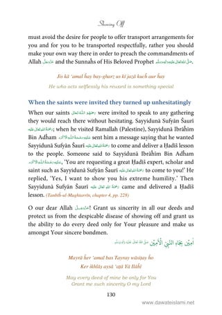 Showing Off
130
must avoid the desire for people to offer transport arrangements for
you and for you to be transported respectfully, rather you should
make your own way there in order to preach the commandments of
Allah and the Sunnaĥs of His Beloved Prophet ٖ   ʋ     ʄ  .
Jis kā ‘amal ĥay bay-gharz us kī jazā kucĥ aur ĥay
He who acts selflessly his reward is something special
When the saints were invited they turned up unhesitatingly
When our saints  ȹ  were invited to speak to any gathering
they would reach there without hesitating. Sayyidunā Sufyān Šaurī
ʋ      ; when he visited Ramallah (Palestine), Sayyidunā Ibrāĥīm
Bin Adĥam ۡ   ȹ     sent him a message saying that he wanted
Sayyidunā Sufyān Šaurī ʋ      to come and deliver a Ḥadīš lesson
to the people. Someone said to Sayyidunā Ibrāĥīm Bin Adĥam
ۡ   ȹ     , ‘You are requesting a great Ḥadīš expert, scholar and
saint such as Sayyidunā Sufyān Šaurī ʋ      to come to you!’ He
replied, ‘Yes, I want to show you his extreme humility.’ Then
Sayyidunā Sufyān Šaurī ʋ      came and delivered a Ḥadīš
lesson. (Tanbīĥ-ul-Mughtarrīn, chapter 4, pp. 228)
O our dear Allah ˠ ! Grant us sincerity in all our deeds and
protect us from the despicable disease of showing off and grant us
the ability to do every deed only for Your pleasure and make us
amongst Your sincere bondmen.
ٰ
‫ا‬ِ‫م‬
ۡ
‫ي‬ِ
ّ
ِ‫ب‬َّ‫ال‬ ِ‫ه‬‫ا‬َ
ِ‫ب‬
َ ۡ
‫ا‬ِ‫م‬
ۡ
‫ي‬ُ ّٰ
‫ا‬
َّ
‫ل‬ َ‫ص‬
َ
‫ل‬
َ
‫ع‬
ٰ
Ǔ‫ا‬َ‫ع‬
َ
‫ت‬ِ‫ه‬ۡ‫ي‬ِ‫ل‬
ٰ
‫ا‬َ‫و‬ٖ‫م‬
َّ
‫ل‬َ‫س‬َ‫و‬
Mayrā ĥer ‘amal bas Tayray wāsiṭay ĥo
Ker ikhlāṣ aysā ‘aṭā Yā Ilāĥī
May every deed of mine be only for You
Grant me such sincerity O my Lord
www.dawateislami.net
 