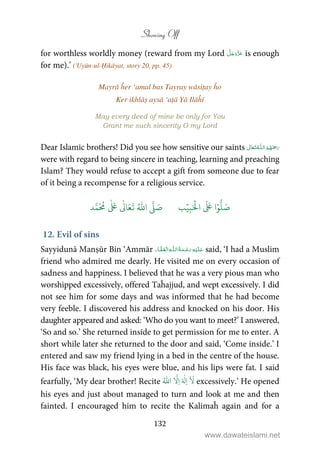 Showing Off
132
for worthless worldly money (reward from my Lord is enough
for me).’ ('Uyūn-ul-Ḥikāyat, story 20, pp. 45)
Mayrā ĥer ‘amal bas Tayray wāsiṭay ĥo
Ker ikhlāṣ aysā ‘aṭā Yā Ilāĥī
May every deed of mine be only for You
Grant me such sincerity O my Lord
Dear Islamic brothers! Did you see how sensitive our saints  ȹ 
were with regard to being sincere in teaching, learning and preaching
Islam? They would refuse to accept a gift from someone due to fear
of it being a recompense for a religious service.
َ ۡ
‫ال‬
َ َ
‫ا‬ۡ‫و‬
ُّ
‫ل‬ َ‫ص‬ِ‫ب‬ۡ‫ي‬‫ب‬ُ ّٰ
‫ا‬
َّ
‫ل‬ َ‫ص‬‫د‬َّ‫م‬
َ ُ
‫م‬
ٰ َ ٰ
Ǔ‫ا‬َ‫ع‬
َ
‫ت‬
12. Evil of sins
Sayyidunā Manṣūr Bin ‘Ammār ۡۡ ȹ ۡ said, ‘I had a Muslim
friend who admired me dearly. He visited me on every occasion of
sadness and happiness. I believed that he was a very pious man who
worshipped excessively, offered Taĥajjud, and wept excessively. I did
not see him for some days and was informed that he had become
very feeble. I discovered his address and knocked on his door. His
daughter appeared and asked: ‘Who do you want to meet?’ I answered,
‘So and so.’ She returned inside to get permission for me to enter. A
short while later she returned to the door and said, ‘Come inside.’ I
entered and saw my friend lying in a bed in the centre of the house.
His face was black, his eyes were blue, and his lips were fat. I said
fearfully, ‘My dear brother! Recite
َ
‫ل‬ِ‫ا‬َ ٰ
‫ل‬ِ‫ا‬
َّ
ُ ّٰ
‫ا‬ excessively.’ He opened
his eyes and just about managed to turn and look at me and then
fainted. I encouraged him to recite the Kalimaĥ again and for a
www.dawateislami.net
 