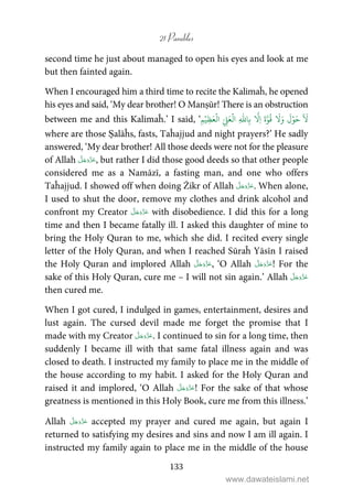 21 Parables
133
second time he just about managed to open his eyes and look at me
but then fainted again.
When I encouraged him a third time to recite the Kalimaĥ, he opened
his eyes and said, ‘My dear brother! O Manṣūr! There is an obstruction
between me and this Kalimaĥ.’ I said, ‘
ٓ َ
ۡ‫و‬َ‫ح‬
َ
‫ل‬َ‫و‬َّ‫و‬
ُ
‫ق‬
َ
َ‫ة‬
َّ
ِ‫ا‬ِ‫ب‬ِ
ّٰ
‫ا‬ِّ ِ‫ل‬َ‫ع‬
ۡ
‫ال‬ۡ‫ِي‬‫ظ‬َ‫ع‬
ۡ
‫ال‬ِ‫م‬
where are those Ṣalāĥs, fasts, Taĥajjud and night prayers?’ He sadly
answered, ‘My dear brother! All those deeds were not for the pleasure
of Allah , but rather I did those good deeds so that other people
considered me as a Namāzī, a fasting man, and one who offers
Taĥajjud. I showed off when doing Żikr of Allah . When alone,
I used to shut the door, remove my clothes and drink alcohol and
confront my Creator with disobedience. I did this for a long
time and then I became fatally ill. I asked this daughter of mine to
bring the Holy Quran to me, which she did. I recited every single
letter of the Holy Quran, and when I reached Sūraĥ Yāsīn I raised
the Holy Quran and implored Allah , ‘O Allah ! For the
sake of this Holy Quran, cure me – I will not sin again.’ Allah
then cured me.
When I got cured, I indulged in games, entertainment, desires and
lust again. The cursed devil made me forget the promise that I
made with my Creator . I continued to sin for a long time, then
suddenly I became ill with that same fatal illness again and was
closed to death. I instructed my family to place me in the middle of
the house according to my habit. I asked for the Holy Quran and
raised it and implored, ‘O Allah ! For the sake of that whose
greatness is mentioned in this Holy Book, cure me from this illness.’
Allah accepted my prayer and cured me again, but again I
returned to satisfying my desires and sins and now I am ill again. I
instructed my family again to place me in the middle of the house
www.dawateislami.net
 