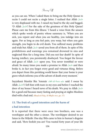 Showing Off
134
as you can see. When I asked them to bring me the Holy Quran to
recite I could not recite a single letter. I realised that Allah
is very displeased with me. I raised my head to the sky and begged,
‘O Allah ! For the sake of the greatness of this Holy Quran!
Please cure me from this illness.’ I heard a voice from the unseen
which spoke words of poetry whose summary is, ‘When you are
sick, you repent and when you are healthy, you indulge into sin
again. For as long as you feel pain, you weep, but when you gain
strength, you begin to do evil deeds. You suffered many problems
and trials but Allah saved you from all of them. In spite of His
prohibitions and warnings you remained drowned in sins and
neglected Him for a long time. Did you not fear death? In spite of
having intellect, you persistently disobeyed. You forgot the favour
and grace of Allah upon you. You never trembled or were
afraid. So many times you made a promise to Allah and then
broke it, in fact you forgot every good and virtuous thing. Before
you depart from this perishing world know that your home is your
grave which informs you of the advent of death every moment.’
Sayyidunā Manšūr Bin ‘Ammār ۡ ۡ ȹ ۡ said: I swear by
Allah ! I left him with tears in my eyes and before I reached the
door of my house I heard news of his death. We pray to Allah
for a good end because many fasting and praying at nights Muslims
died with a bad end. (Rauḍ-ul-Fāiq, Al-Majlis two, pp. 17)
13. The fruit of a good intention and the harm of
a bad intention
It is reported that there were once two brothers, one was a
worshipper and the other a sinner. The worshipper desired to see
Satan in the Miḥrāb. One day Iblīs came to him in human’s disguise
and said, ‘How foolish you are! You wasted forty years of your life
www.dawateislami.net
 