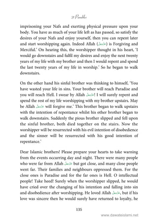 21 Parables
135
imprisoning your Nafs and exerting physical pressure upon your
body. You have as much of your life left as has passed, so satisfy the
desires of your Nafs and enjoy yourself, then you can repent later
and start worshipping again. Indeed Allah ( ) is Forgiving and
Merciful.’ On hearing this, the worshipper thought in his heart, ‘I
would go downstairs and fulfil my desires and enjoy the next twenty
years of my life with my brother and then I would repent and spend
the last twenty years of my life in worship.’ So he began to walk
downstairs.
On the other hand his sinful brother was thinking to himself, ‘You
have wasted your life in sins. Your brother will reach Paradise and
you will reach Hell. I swear by Allah ! I will surely repent and
spend the rest of my life worshipping with my brother upstairs. May
be Allah will forgive me.’ This brother began to walk upstairs
with the intention of repentance whilst his other brother began to
walk downstairs. Suddenly the pious brother slipped and fell upon
the sinful brother, both died together on the stairs. Now the
worshipper will be resurrected with his evil intention of disobedience
and the sinner will be resurrected with his good intention of
repentance.’
Dear Islamic brothers! Please prepare your hearts to take warning
from the events occurring day and night. There were many people
who were far from Allah but got close, and many close people
went far. Their families and neighbours oppressed them. For the
close ones is Paradise and for the far ones is Hell. O intellectual
people! Take heed! Surely when the worshipper slipped, he would
have cried over the changing of his intention and falling into sin
and disobedience after worshipping. He loved Allah , but if his
love was sincere then he would surely have returned to loyalty, he
www.dawateislami.net
 