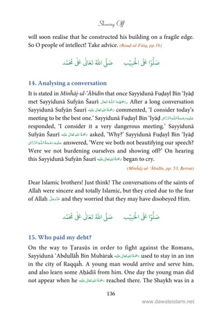 Showing Off
136
will soon realise that he constructed his building on a fragile edge.
So O people of intellect! Take advice. (Rauḍ-ul-Fāiq, pp.16)
َ ۡ
‫ال‬
َ َ
‫ا‬ۡ‫و‬
ُّ
‫ل‬ َ‫ص‬ِ‫ب‬ۡ‫ي‬‫ب‬ُ ّٰ
‫ا‬
َّ
‫ل‬ َ‫ص‬‫د‬َّ‫م‬
َ ُ
‫م‬
ٰ َ ٰ
Ǔ‫ا‬َ‫ع‬
َ
‫ت‬
14. Analysing a conversation
It is stated in Minĥāj-ul-‘Ābidīn that once Sayyidunā Fuḍayl Bin ‘Iyāḍ
met Sayyidunā Sufyān Šaurī  ȹ  . After a long conversation
Sayyidunā Sufyān Šaurī    ʋ  commented, ‘I consider today’s
meeting to be the best one.’ Sayyidunā Fuḍayl Bin ‘Iyāḍ   ȹ ¯
responded, ‘I consider it a very dangerous meeting.’ Sayyidunā
Sufyān Šaurī ʋ      asked, ‘Why?’ Sayyidunā Fuḍayl Bin ‘Iyāḍ
  ȹ ¯ answered, ‘Were we both not beautifying our speech?
Were we not burdening ourselves and showing off?’ On hearing
this Sayyidunā Sufyān Šaurī ʋ      began to cry.
(Minĥāj-ul-‘Ābidīn, pp. 53, Beirut)
Dear Islamic brothers! Just think! The conversations of the saints of
Allah were sincere and totally Islamic, but they cried due to the fear
of Allah and they worried that they may have disobeyed Him.
َ ۡ
‫ال‬
َ َ
‫ا‬ۡ‫و‬
ُّ
‫ل‬ َ‫ص‬ِ‫ب‬ۡ‫ي‬‫ب‬ُ ّٰ
‫ا‬
َّ
‫ل‬ َ‫ص‬‫د‬َّ‫م‬
َ ُ
‫م‬
ٰ َ ٰ
Ǔ‫ا‬َ‫ع‬
َ
‫ت‬
15. Who paid my debt?
On the way to Ṭarasūs in order to fight against the Romans,
Sayyidunā ‘Abdullāĥ Bin Mubārak    ʋ  used to stay in an inn
in the city of Raqqaĥ. A young man would arrive and serve him,
and also learn some Aḥādīš from him. One day the young man did
not appear when he ʋ      reached there. The Shaykh was in a
www.dawateislami.net
 