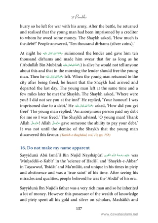 21 Parables
137
hurry so he left for war with his army. After the battle, he returned
and realised that the young man had been imprisoned by a creditor
to whom he owed some money. The Shaykh asked, ‘How much is
the debt?’ People answered, ‘Ten thousand dirhams (silver coins).’
At night he ʋ      summoned the lender and gave him ten
thousand dirhams and made him swear that for as long as he
(‘Abdullāĥ Bin Mubārak ʋ      ) is alive he would not tell anyone
about this and that in the morning the lender should free the young
man. Then he ʋ      left. When the young man returned to the
city after being freed, he learnt that the Shaykh had arrived and
departed the last day. The young man left at the same time and a
few miles later he met the Shaykh. The Shaykh asked, ‘Where were
you? I did not see you at the inn?’ He replied, ‘Your honour! I was
imprisoned due to a debt.’ He ʋ      asked, ‘How did you get
free?’ The young man replied, ‘An anonymous person paid my debt
for me so I was freed.’ The Shaykh advised, ‘O young man! Thank
Allah ! Allah gave someone the ability to pay your debt.’
It was not until the demise of the Shaykh that the young man
discovered this favour. (Tarīkh-e-Baghdad, vol. 10, pp. 158)
16. Do not make my name apparent
Sayyidunā Abū Ismā’īl Bin Nujīd Nayshāpūrī ۡ   ȹ     was
‘Muḥaddiš-e-Kabīr’ in the ‘science of Ḥadīš’, and ‘Shaykh-e-Akbar’
in Taṣawwuf, ‘Ibādāt’ and Ma’mūlāt, and unique in his times in piety
and abstinence and was a ‘true saint’ of his time. After seeing his
miracles and qualities, people believed he was the ‘Abdāl’ of his era.
Sayyidunā Ibn Nujīd’s father was a very rich man and so he inherited
a lot of money. However this possessor of the wealth of knowledge
and piety spent all his gold and silver on scholars, Mashāikh and
www.dawateislami.net
 