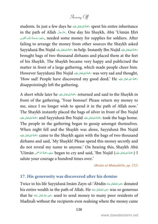 Showing Off
138
students. In just a few days he ʋ      spent his entire inheritance
in the path of Allah . One day his Shaykh, Abū ‘Ušmān Ḥīrī
ۡ   ȹ     , needed some money for supplies for soldiers. After
failing to arrange the money from other sources the Shaykh asked
Sayyidunā Ibn Nujīd ʋ      to help. Instantly Ibn Nujīd ʋ     
brought bags of two thousand dirhams and placed them at the feet
of his Shaykh. The Shaykh became very happy and publicised the
matter in front of a large gathering, which made people cheer him.
However Sayyidunā Ibn Nujīd ʋ      was very sad and thought,
‘How sad! People have discovered my good deed.’ He ʋ     
disappointingly left the gathering.
A short while later he ʋ      returned and said to the Shaykh in
front of the gathering, ‘Your honour! Please return my money to
me, since I no longer wish to spend it in the path of Allah now.’
The Shaykh instantly placed the bags of silver in front of Ibn Nujīd
   ʋ  and Sayyidunā Ibn Nujīd ʋ      took the bags home.
The people in the gathering began to gossip amongst themselves.
When night fell and the Shaykh was alone, Sayyidunā Ibn Nujīd
ʋ      came to the Shaykh again with the bags of two thousand
dirhams and said, ‘My Shaykh! Please spend this money secretly and
do not reveal my name to anyone.’ On hearing this, Shaykh Abū
‘Ušmān    began to cry and said, ‘Ibn Nujīd ( ʋ      ) I
salute your courage a hundred times over.’
(Bistān-ul-Muḥaddišīn, pp. 252)
17. His generosity was discovered after his demise
Twice in his life Sayyidunā Imām Zayn-ul-‘Ābidīn      ʝ donated
his entire wealth in the path of Allah. He      ʝ was so generous
that he       ʝ used to send money to many poor residents of
Madīnaĥ without the recipients even realising where the money came
www.dawateislami.net
 