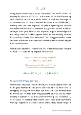 Showing Off
4
doing these actions was to attain the fame of this world instead of
seeking the pleasure Allah . A man who left his family weeping
and sacrificed his life in a battle, failed to reach the blessings of
Paradise because his heart contained the desire to be called brave. A
wealthy man remained deprived in spite of spending his beloved
wealth because he wished to be famous as a generous person. A scholar
and Qārī who spent his days and nights to acquire knowledge and
the ability to recite the Holy Quran ended up with nothing because
he wanted to achieve fame. How sad! Their struggles went to waste
and their evil fame-driven intentions made them burn in Hell despite
their heavenly deeds.
Dear Islamic brothers! Tremble with fear of the absolute self-reliance
of Allah and humbly beg Him for sincerity.
Mayrā ĥer ‘amal bas Tayray wāsiṭay ĥo
Ker ikhlāṣ aysā ‘aṭā Yā Ilāĥī
May my every deed be solely for You
Grant me such sincerity O my Lord
َ ۡ
‫ال‬
َ َ
‫ا‬ۡ‫و‬
ُّ
‫ل‬ َ‫ص‬ِ‫ب‬ۡ‫ي‬‫ب‬ُ ّٰ
‫ا‬
َّ
‫ل‬ َ‫ص‬‫د‬َّ‫م‬
َ ُ
‫م‬
ٰ َ ٰ
Ǔ‫ا‬َ‫ع‬
َ
‫ت‬
O sincerity! Where are you?
Dear Islamic brothers! To start off with, our Nafs and Satan do not let
us do good deeds in the first place, and secondly if we do succeed in
struggling to do good deeds then our Nafs and Satan try their best
to prevent our worship from being accepted. They do this by either
making us commit such a mistake in our worship that invalidates it,
or the desire for name and fame settles in our heart after we perform
worship. Regardless of whether or not anyone talks about our good
www.dawateislami.net
 