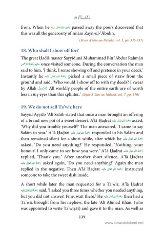 21 Parables
139
from. When he       ʝ passed away the poors discovered that
this was all the generosity of Imām Zayn-ul-‘Ābidīn.
(Siyar A’lām-un-Nubalā, vol. 5, pp. 336-337)
18. Who shall I show off for?
The great Ḥadīš master Sayyidunā Muhammad Bin ‘Abdur Raḥmān
   once visited someone. During the conversation the man
said to him, ‘I think, I sense showing off and pretence in your deeds.’
Instantly he ʋ      picked a small piece of straw from the
ground and said, ‘Who would I show off to with my deeds? I swear
by Allah ! All worldly people of the entire earth are of worth
less in my eyes than this splinter.’ (Siyar A’lām-un-Nubalā, vol. 7, pp. 110)
19. We do not sell Ta’wīz here
Sayyid Ayyūb ‘Alī Sahib stated that once a man brought an offering
of a brand new pot of a sweet dessert. A’lā Ḥaḍrat ʋ      asked,
‘Why did you trouble yourself?’ The man answered, ‘I came to say
Salām to you.’ A’lā Ḥaḍrat ʋ      responded to his Salām and
then remained silent for a short while, after which he ʋ     
asked, ‘Do you need anything?’ He responded, ‘Nothing, your
honour! I only came to see how you were.’ A’lā Ḥaḍrat      ʋ
replied, ‘Thank you.’ After another short silence, A’lā Ḥaḍrat
ʋ      asked again, ‘Do you need anything?’ Again the man
replied in the negative. Then A’lā Ḥaḍrat ʋ      instructed
someone to take the sweet dish inside.
A short while later the man requested for a Ta’wīz. A’lā Ḥaḍrat
ʋ      said, ‘I asked you three times whether you needed anything,
but you did not answer! Fine, wait there.’ He    ʋ  then had a
Ta’wīz brought from his nephew, the late ‘Alī Aḥmad Khān, (who
was appointed to write Ta’wīẓāt) and gave it to the man. As well as
www.dawateislami.net
 