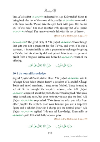 Showing Off
140
this, A’lā Ḥaḍrat ʋ      indicated to Ḥājī Kifāyatullāĥ Sahib to
bring back the pot of the sweet dish, and he ʋ      returned it
with these words, ‘Please take this pot back with you. We do not
sell Ta’wīz here.’ The man insisted with apology but A’lā Ḥaḍrat
ʋ      refused. The man eventually left with his pot of dessert.
(Ḥayāt-e-A’lā-Ḥaḍrat, vol. 1, pp. 171)
 ˠȹ ! The great piety of A’lā Ḥaḍrat ʋ      ! Even though
that gift was not a payment for the Ta’wīz, and even if it was a
payment, it is permissible to take a payment in exchange for giving
a Ta’wīz, but his sincerity did not permit him to derive personal
profit from a religious service and hence he ʋ      returned the
offering.
َ ۡ
‫ال‬
َ َ
‫ا‬ۡ‫و‬
ُّ
‫ل‬ َ‫ص‬ِ‫ب‬ۡ‫ي‬‫ب‬ُ ّٰ
‫ا‬
َّ
‫ل‬ َ‫ص‬‫د‬َّ‫م‬
َ ُ
‫م‬
ٰ َ ٰ
Ǔ‫ا‬َ‫ع‬
َ
‫ت‬
20. I do not sell knowledge
Sayyid Ayyūb ‘Alī Sahib stated: Once A’lā Ḥaḍrat ʋ      said to
Jaĥāngīr Khān Sahib Qādirī Razavī a resident of Maḥallaĥ Cĥaypī
Ṫolaĥ and an oil merchant, ‘I need some field oil.’ Since he used to
sell oil. So he brought the required amount, after A’lā Ḥaḍrat
ʋ      enquired about the price, the merchant replied, ‘The usual
price is such and such, but your honour, you can give me less.’ A’lā
Ḥaḍrat ʋ      responded, ‘Take from me what you take from
other people.’ He replied, ‘No! Your honour, you are a respected
figure and a scholar. How can I charge you the normal price?’ A’lā
Ḥaḍrat ʋ      replied, ‘I do not sell knowledge.’ Eventually he
ʋ      paid Khān Sahib the normal price.
(Ḥayāt-e-A’lā-Ḥaḍrat, vol. 1, pp. 172)
َ ۡ
‫ال‬
َ َ
‫ا‬ۡ‫و‬
ُّ
‫ل‬ َ‫ص‬ِ‫ب‬ۡ‫ي‬‫ب‬ُ ّٰ
‫ا‬
َّ
‫ل‬ َ‫ص‬‫د‬َّ‫م‬
َ ُ
‫م‬
ٰ َ ٰ
Ǔ‫ا‬َ‫ع‬
َ
‫ت‬
www.dawateislami.net
 