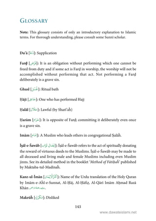 143
GLOSSARY
Note: This glossary consists of only an introductory explanation to Islamic
terms. For thorough understanding, please consult some Sunnī scholar.
Du’ā [
َ‫ع‬
ُ
‫د‬]: Supplication
Farḍ [‫ض‬ۡ‫ر‬
َ
‫ف‬]: It is an obligation without performing which one cannot be
freed from duty and if some act is Farḍ in worship, the worship will not be
accomplished without performing that act. Not performing a Farḍ
deliberately is a grave sin.
Ghusl [‫ل‬ ۡ‫س‬
ُ
‫غ‬]: Ritual bath
Ḥājī [ ِ‫اج‬َ‫ح‬]: One who has performed Hajj
Ḥalāl [‫ل‬
َ
َ‫ح‬]: Lawful (by Sharī’aĥ)
Ḥarām [‫ام‬َ‫ر‬َ‫ح‬]: It is opposite of Farḍ; committing it deliberately even once
is a grave sin.
Imām [‫ام‬َ‫ِم‬‫ا‬]: A Muslim who leads others in congregational Ṣalāĥ.
Īṣāl-e-Šawāb [‫اب‬َ‫و‬
َ
‫ث‬ ِ‫ال‬ َ‫ص‬ۡ‫ِي‬‫ا‬]: Īṣāl-e-Šawāb refers to the act of spiritually donating
the reward of virtuous deeds to the Muslims. Īṣāl-e-Šawāb may be made to
all deceased and living male and female Muslims including even Muslim
jinns. See its detailed method in the booklet ‘Method of Fātiḥaĥ’ published
by Maktaba-tul-Madīnaĥ.
Kanz-ul-Īmān [‫ان‬َ‫م‬ۡ‫ِي‬
ۡ
‫ا‬ُ ۡ
‫ن‬
َ
‫ك‬]: Name of the Urdu translation of the Holy Quran
by Imām-e-Aĥl-e-Sunnat, Al-Ḥāj, Al-Ḥāfiẓ, Al-Qārī Imām Aḥmad Razā
Khān     .
Makrūĥ [‫ه‬ۡ‫و‬ُ‫ر‬
ۡ
‫ك‬َ‫م‬]: Disliked
www.dawateislami.net
 