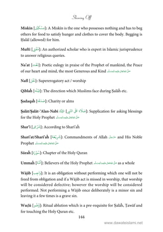 Showing Off
144
Miskīn [
ۡ
‫ِي‬‫ك‬ ۡ‫ِس‬‫م‬]: A Miskīn is the one who possesses nothing and has to beg
others for food to satisfy hunger and clothes to cover the body. Begging is
Ḥalāl (allowed) for him.
Muftī [ ِ‫ت‬
ۡ
‫ف‬ُ‫م‬]: An authorized scholar who is expert in Islamic jurisprudence
to answer religious queries.
Na’at [‫ت‬ۡ‫ع‬
َ
‫ن‬]: Poetic eulogy in praise of the Prophet of mankind, the Peace
of our heart and mind, the most Generous and Kind ٖ   ʋ     ʄ 
Nafl [‫ل‬
ۡ
‫ف‬
َ
‫ن‬]: Supererogatory act / worship
Qiblaĥ [‫ه‬
َ
‫ل‬ۡ‫ِب‬‫ق‬]: The direction which Muslims face during Ṣalāĥ etc.
Ṣadaqaĥ [‫ه‬
َ
‫ق‬َ‫د‬ َ‫ص‬]: Charity or alms
Ṣalāt/Ṣalāt-‘Alan-Nabī [ ِ‫ب‬َّ‫ال‬
َ َ
‫ة‬
َ
 َ‫ص‬]: Supplication for asking blessings
for the Holy Prophet ٖ   ʋ     ʄ 
Shar’ī [ ِ‫ع‬ۡ َ
‫ش‬]: According to Sharī’aĥ
Sharī’at/Sharī’aĥ [‫ة‬َ‫ع‬ۡ‫ي‬ِ
َ
‫ش‬]: Commandments of Allah and His Noble
Prophet ٖ   ʋ     ʄ 
Sūraĥ [‫ة‬َ‫ر‬ۡ‫و‬ُ‫س‬]: Chapter of the Holy Quran
Ummaĥ [‫ة‬َّ‫م‬
ُ
‫ا‬]: Believers of the Holy Prophet ٖ   ʋ     ʄ  as a whole
Wājib [‫ب‬ِ‫ج‬‫ا‬َ‫و‬]: It is an obligation without performing which one will not be
freed from obligation and if a Wājib act is missed in worship, that worship
will be considered defective; however the worship will be considered
performed. Not performing a Wājib once deliberately is a minor sin and
leaving it a few times is a grave sin.
Wuḍū [‫و‬
ُ
‫ض‬ُ‫و‬]: Ritual ablution which is a pre-requisite for Ṣalāĥ, Ṭawāf and
for touching the Holy Quran etc.
www.dawateislami.net
 