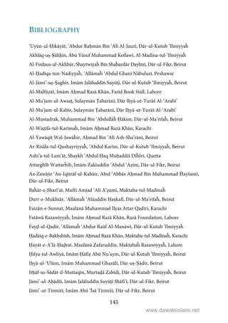 145
BIBLIOGRAPHY
‘Uyūn-ul-Ḥikāyāt, ‘Abdur Raḥmān Bin ‘Alī Al-Jauzī, Dār-ul-Kutub ‘Ilmiyyaĥ
Akhlāq-uṣ-Ṣāliḥīn, Abū Yūsuf Muhammad Koṫlawī, Al-Madīna-tul-‘Ilmiyyaĥ
Al-Firdaus-ul-Akhbār, Shayrwiyaĥ Bin Shaĥardār Daylmī, Dār-ul-Fikr, Beirut
Al-Ḥadīqa-tun-Nadiyyaĥ, ‘Allāmaĥ ‘Abdul Ghanī Nābulusī, Peshawar
Al-Jāmi’-uṣ-Ṣaghīr, Imām Jalāluddīn Suyūṭī, Dār-ul-Kutub ‘Ilmiyyaĥ, Beirut
Al-Malfūẓāt, Imām Aḥmad Razā Khān, Farīd Book Stall, Lahore
Al-Mu’jam-ul-Awsaṭ, Sulaymān Ṭabarānī, Dār Iḥyā-ut-Turāš Al-‘Arabī’
Al-Mu’jam-ul-Kabīr, Sulaymān Ṭabarānī, Dār Iḥyā-ut-Turāš Al-‘Arabī’
Al-Mustadrak, Muhammad Bin ‘Abdullāĥ Ḥākim, Dār-ul-Ma’rifaĥ, Beirut
Al-Waẓīfa-tul-Karīmaĥ, Imām Aḥmad Razā Khān, Karachi
Al-Yawāqīt Wal-Jawāĥir, Aḥmad Bin ‘Alī Ash-Sha’rānī, Beirut
Ar-Risāla-tul-Qushayriyyaĥ, ‘Abdul Karīm, Dār-ul-Kutub ‘Ilmiyyaĥ, Beirut
Ashi’a-tul-Lam’āt, Shaykh ‘Abdul Ḥaq Muḥaddiš Diĥlvī, Quetta
Attarghīb Wattarĥīb, Imām Zakīuddīn ‘Abdul ‘Aẓīm, Dār-ul-Fikr, Beirut
Az-Zawājir ‘An-Iqtirāf-ul-Kabāir, Abul ‘Abbās Aḥmad Bin Muhammad Ĥayšamī,
Dār-ul-Fikr, Beirut
Baĥār-e-Sharī’at, Muftī Amjad ‘Alī A’ẓamī, Maktaba-tul-Madinaĥ
Durr-e-Mukhtār, ‘Allāmaĥ ‘Alāuddīn Ḥaṣkafī, Dār-ul-Ma’rifaĥ, Beirut
Faizān-e-Sunnat, Maulānā Muhammad Ilyas Attar Qadiri, Karachi
Fatāwā Razawiyyaĥ, Imām Aḥmad Razā Khān, Razā Foundation, Lahore
Fayḍ-ul-Qadīr, ‘Allāmaĥ ‘Abdur Raūf Al-Manāwī, Dār-ul-Kutub ‘Ilmiyyaĥ
Ḥadāiq-e-Bakhshish, Imām Aḥmad Razā Khān, Maktaba-tul-Madīnaĥ, Karachi
Ḥayāt-e-A’lā-Ḥaḍrat, Maulānā Ẓafaruddīn, Maktabaĥ Razawiyyaĥ, Lahore
Ḥilya-tul-Awliyā, Imām Ḥāfiẓ Abū Nu’aym, Dār-ul-Kutub ‘Ilmiyyaĥ, Beirut
Iḥyā-ul-‘Ulūm, Imām Muhammad Ghazālī, Dār-uṣ-Ṣādir, Beirut
Itḥāf-us-Sādāt-il-Muttaqīn, Murtaḍā Zabīdī, Dār-ul-Kutub ‘Ilmiyyaĥ, Beirut
Jāmi’-ul-Aḥādīš, Imām Jalāluddīn Suyūṭī Shāfi’ī, Dār-ul-Fikr, Beirut
Jāmi’-ut-Tirmiżī, Imām Abū ‘Īsā Tirmiżī, Dār-ul-Fikr, Beirut
www.dawateislami.net
 