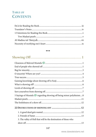 147
TABLE OF
CONTENTS
Du’ā for Reading the Book................................................................................. iii
Translator’s Notes................................................................................................iv
13 Intentions for Reading this Book...................................................................v
Two Madanī pearls.........................................................................................v
Al-Madīna-tul-‘Ilmiyyaĥ....................................................................................vii
Necessity of rectifying one’s heart .....................................................................ix
Showing Off...................................................... 1
Closeness of Beloved Mustafa .......................................................................1
End of people who showed off ............................................................................1
Beg for sincerity.....................................................................................................3
O sincerity! Where are you? ................................................................................4
True success ...........................................................................................................5
Gaining knowledge about showing off is Farḍ..................................................6
What is showing off? ............................................................................................6
Levels of showing off ............................................................................................7
Save yourselves from showing off.......................................................................7
5 Sayings of Mustafa regarding showing off being minor polytheism....8
Madanī pearls ......................................................................................................11
The foolishness of a show off.............................................................................12
22 DESTRUCTIONS OF SHOWING OFF .............................................. 12
1. A good deed gets wasted..........................................................................12
2. Friends of Satan ........................................................................................13
3. The valley of Hell that will be the destination of those who
show off..........................................................................................................13
www.dawateislami.net
 