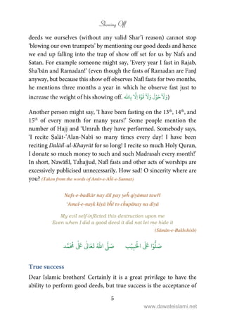 Showing Off
5
deeds we ourselves (without any valid Shar’ī reason) cannot stop
‘blowing our own trumpets’ by mentioning our good deeds and hence
we end up falling into the trap of show off set for us by Nafs and
Satan. For example someone might say, ‘Every year I fast in Rajab,
Sha’bān and Ramadan!’ (even though the fasts of Ramadan are Farḍ
anyway, but because this show off observes Nafl fasts for two months,
he mentions three months a year in which he observe fast just to
increase the weight of his showing off. َ‫و‬
ٓ َ
ۡ‫و‬َ‫ح‬َ‫و‬
َ
‫ل‬
ٓ َ
َّ‫و‬
ُ
‫ق‬َ‫ة‬
َّ
ِ‫ا‬‫ا‬ِ‫ب‬
ّٰ
)
Another person might say, ‘I have been fasting on the 13th
, 14th
, and
15th
of every month for many years!’ Some people mention the
number of Hajj and ‘Umraĥ they have performed. Somebody says,
‘I recite Ṣalāt-’Alan-Nabī so many times every day! I have been
reciting Dalāil-ul-Khayrāt for so long! I recite so much Holy Quran,
I donate so much money to such and such Madrasaĥ every month!’
In short, Nawāfil, Taĥajjud, Nafl fasts and other acts of worships are
excessively publicised unnecessarily. How sad! O sincerity where are
you? (Taken from the words of Amīr-e-Aĥl-e-Sunnat)
Nafs-e-badkār nay dil pay yeĥ qiyāmat tawřī
‘Amal-e-nayk kiyā bĥī to cĥupānay na diyā
My evil self-inflicted this destruction upon me
Even when I did a good deed it did not let me hide it
(Sāmān-e-Bakhshish)
َ ۡ
‫ال‬
َ َ
‫ا‬ۡ‫و‬
ُّ
‫ل‬ َ‫ص‬ِ‫ب‬ۡ‫ي‬‫ب‬
َّ
‫ل‬ َ‫ص‬ُ ّٰ
‫ا‬‫د‬َّ‫م‬
َ ُ
‫م‬
ٰ َ ٰ
Ǔ‫ا‬َ‫ع‬
َ
‫ت‬
True success
Dear Islamic brothers! Certainly it is a great privilege to have the
ability to perform good deeds, but true success is the acceptance of
www.dawateislami.net
 