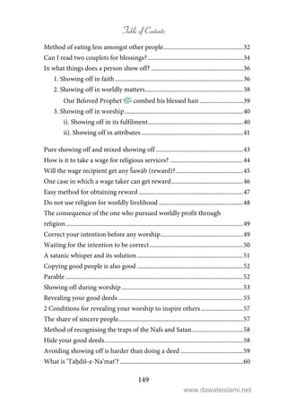 Table of Contents
149
Method of eating less amongst other people...................................................32
Can I read two couplets for blessings? .............................................................34
In what things does a person show off? ...........................................................36
1. Showing off in faith ..................................................................................36
2. Showing off in worldly matters...............................................................38
Our Beloved Prophet combed his blessed hair............................39
3. Showing off in worship............................................................................40
i). Showing off in its fulfilment.............................................................40
ii). Showing off in attributes .................................................................41
Pure showing off and mixed showing off ........................................................43
How is it to take a wage for religious services? ...............................................44
Will the wage recipient get any Šawāb (reward)?...........................................45
One case in which a wage taker can get reward..............................................46
Easy method for obtaining reward ...................................................................47
Do not use religion for worldly livelihood ......................................................48
The consequence of the one who pursued worldly profit through
religion..................................................................................................................49
Correct your intention before any worship.....................................................49
Waiting for the intention to be correct............................................................50
A satanic whisper and its solution....................................................................51
Copying good people is also good ....................................................................52
Parable ..................................................................................................................52
Showing off during worship..............................................................................53
Revealing your good deeds ................................................................................55
2 Conditions for revealing your worship to inspire others...........................57
The share of sincere people................................................................................57
Method of recognising the traps of the Nafs and Satan.................................58
Hide your good deeds.........................................................................................58
Avoiding showing off is harder than doing a deed ........................................59
What is ‘Taḥdīš-e-Na’mat’? ...............................................................................60
www.dawateislami.net
 