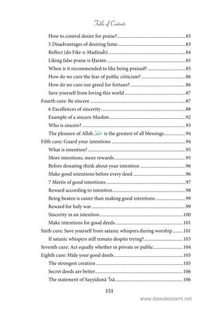 Table of Contents
151
How to control desire for praise?.........................................................83
5 Disadvantages of desiring fame.........................................................83
Reflect (do Fikr-e-Madīnaĥ).................................................................84
Liking false praise is Ḥarām ..................................................................85
When is it recommended to like being praised?................................85
How do we cure the fear of public criticism? .....................................86
How do we cure our greed for fortune? ..............................................86
Save yourself from loving this world ...................................................87
Fourth cure: Be sincere ................................................................................87
6 Excellences of sincerity.......................................................................88
Example of a sincere Muslim................................................................92
Who is sincere?.......................................................................................93
The pleasure of Allah  is the greatest of all blessings..................94
Fifth cure: Guard your intentions ..............................................................94
What is intention? ..................................................................................95
More intentions, more rewards............................................................95
Before donating think about your intention ......................................96
Make good intentions before every deed ............................................96
7 Merits of good intentions...................................................................97
Reward according to intention.............................................................98
Being beaten is easier than making good intentions .........................99
Reward for holy war...............................................................................99
Sincerity in an intention......................................................................100
Make intentions for good deeds.........................................................101
Sixth cure: Save yourself from satanic whispers during worship.........101
If satanic whispers still remain despite trying?.................................103
Seventh cure: Act equally whether in private or public.........................104
Eighth cure: Hide your good deeds..........................................................105
The strongest creation .........................................................................105
Secret deeds are better..........................................................................106
The statement of Sayyidunā ‘Īsā.........................................................106
www.dawateislami.net
 