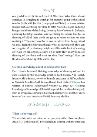 Showing Off
6
our good deeds in the blessed court of Allah . What if we exhaust
ourselves in struggling to worship, for example, going to the Masjid
to offer Ṣalāĥ with Jamā’at (congregational Ṣalāĥ) in severe cold or
intense heat, sacrificing our sleep to offer Nawāfil at night, enduring
hunger and thirst whilst fasting, donating lots of money in Ṣadaqaĥ,
enduring hardship ourselves and sacrificing for others but due to
showing off all of these deeds are going to waste without us even
realising it? Therefore in order to save our deeds from being ruined
we must learn the following things: What is showing off? How can
we recognize it? In what ways might we fall into the habit of showing
off? Can we call anyone a show off or not? How many kinds of
showing off are there and what are their Shar’ī rulings? How can
the disease of showing off be cured? Etc.
Gaining knowledge about showing off is Farḍ
Dear Islamic brothers! Gaining knowledge of showing off and its
cure is amongst the knowledge which is Farḍ. Hence, A’lā Ḥaḍrat,
Imām-e-Aĥl-e-Sunnat, reviver of Sunnaĥ, eradicator of Bid’aĥ, scholar
of Sharī’aĥ, Maulānā Shāĥ Imām Aḥmad Razā Khān    has
written in Fatāwā Razawiyyaĥ volume 23, page 624: Gaining
knowledge of internal prohibited things (Muḥarramāt-e-Bāṭiniyaĥ),
such as arrogance, showing off, conceit, jealousy etc. and their cures
is one of the most important Farāiḍ for every Muslim.
َ ۡ
‫ال‬
َ َ
‫ا‬ۡ‫و‬
ُّ
‫ل‬ َ‫ص‬ِ‫ب‬ۡ‫ي‬‫ب‬ُ ّٰ
‫ا‬
َّ
‫ل‬ َ‫ص‬‫د‬َّ‫م‬
َ ُ
‫م‬
ٰ َ ٰ
Ǔ‫ا‬َ‫ع‬
َ
‫ت‬
What is showing off?
‘To worship with an intention or purpose other than to please
Allah is showing off.’ For example, to worship with the intention
www.dawateislami.net
 