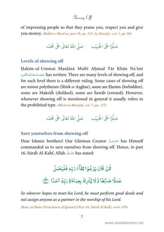 Showing Off
7
of impressing people so that they praise you, respect you and give
you money. (Baĥār-e-Sharī’at, part 16, pp. 233, Az-Zawājir, vol. 1, pp. 69)
َ ۡ
‫ال‬
َ َ
‫ا‬ۡ‫و‬
ُّ
‫ل‬ َ‫ص‬ِ‫ب‬ۡ‫ي‬‫ب‬ُ ّٰ
‫ا‬
َّ
‫ل‬ َ‫ص‬‫د‬َّ‫م‬
َ ُ
‫م‬
ٰ َ ٰ
Ǔ‫ا‬َ‫ع‬
َ
‫ت‬
Levels of showing off
Ḥakīm-ul-Ummat Maulānā Muftī Aḥmad Yār Khān Na’īmī
ۡ   ȹ     has written: There are many levels of showing off, and
for each level there is a different ruling. Some cases of showing off
are minor polytheism (Shirk-e-Aṣghar), some are Ḥarām (forbidden),
some are Makrūĥ (disliked), some are Šawāb (reward). However,
whenever showing off is mentioned in general it usually refers to
the prohibited type. (Mirāt-ul-Manājīḥ, vol. 7, pp. 127)
َ ۡ
‫ال‬
َ َ
‫ا‬ۡ‫و‬
ُّ
‫ل‬ َ‫ص‬ِ‫ب‬ۡ‫ي‬‫ب‬ُ ّٰ
‫ا‬
َّ
‫ل‬ َ‫ص‬‫د‬َّ‫م‬
َ ُ
‫م‬
ٰ َ ٰ
Ǔ‫ا‬َ‫ع‬
َ
‫ت‬
Save yourselves from showing off
Dear Islamic brothers! Our Glorious Creator ˠ has Himself
commanded us to save ourselves from showing off. Hence, in part
16, Sūraĥ Al-Kaĥf, Allah has stated:
ٖۡۡۡ
ۡ ۡ ۡ
ۡ ۡۤ
ٖ
So whoever hopes to meet his Lord, he must perform good deeds and
not assign anyone as a partner in the worship of his Lord.
[Kanz-ul-Īmān (Translation of Quran)] (Part 16, Sūraĥ Al-Kaĥf, verse 110)
www.dawateislami.net
 