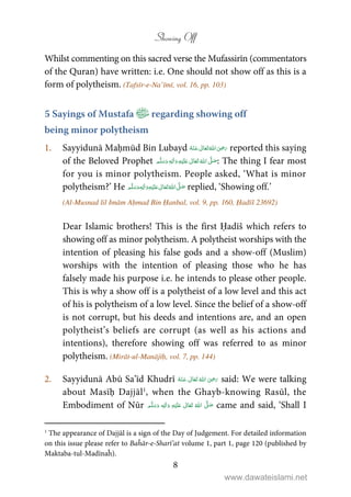 Showing Off
8
Whilst commenting on this sacred verse the Mufassirīn (commentators
of the Quran) have written: i.e. One should not show off as this is a
form of polytheism. (Tafsīr-e-Na’īmī, vol. 16, pp. 103)
5 Sayings of Mustafa regarding showing off
being minor polytheism
1. Sayyidunā Maḥmūd Bin Lubayd      ʝ reported this saying
of the Beloved Prophet ٖ   ʋ     ʄ  : The thing I fear most
for you is minor polytheism. People asked, ‘What is minor
polytheism?’ He ٖ   ʋ     ʄ  replied, ‘Showing off.’
(Al-Musnad lil Imām Aḥmad Bin Ḥanbal, vol. 9, pp. 160, Ḥadīš 23692)
Dear Islamic brothers! This is the first Ḥadīš which refers to
showing off as minor polytheism. A polytheist worships with the
intention of pleasing his false gods and a show-off (Muslim)
worships with the intention of pleasing those who he has
falsely made his purpose i.e. he intends to please other people.
This is why a show off is a polytheist of a low level and this act
of his is polytheism of a low level. Since the belief of a show-off
is not corrupt, but his deeds and intentions are, and an open
polytheist’s beliefs are corrupt (as well as his actions and
intentions), therefore showing off was referred to as minor
polytheism. (Mirāt-ul-Manājīḥ, vol. 7, pp. 144)
2. Sayyidunā Abū Sa’īd Khudrī      ʝ said: We were talking
about Masīḥ Dajjāl1
, when the Ghayb-knowing Rasūl, the
Embodiment of Nūr ʄʋٖ came and said, ‘Shall I
1
The appearance of Dajjāl is a sign of the Day of Judgement. For detailed information
on this issue please refer to Baĥār-e-Sharī’at volume 1, part 1, page 120 (published by
Maktaba-tul-Madīnaĥ).
www.dawateislami.net
 