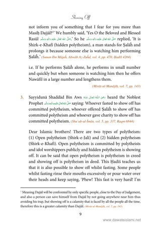 Showing Off
9
not inform you of something that I fear for you more than
Masīḥ Dajjāl?1
’ We humbly said, ‘Yes O the Beloved and Blessed
Rasūl ʄʋٖ .’ So he ٖ   ʋ      ʄ  replied, ‘It is
Shirk-e-Khafī (hidden polytheism), a man stands for Ṣalāĥ and
prolongs it because someone else is watching him performing
Ṣalāĥ.’ (Sunan Ibn Mājaĥ, Abwāb Az-Zuĥd, vol. 4, pp. 470, Ḥadīš 4204)
i.e. If he performs Ṣalāĥ alone, he performs in small number
and quickly but when someone is watching him then he offers
Nawāfil in a large number and lengthens them.
(Mirāt-ul-Manājīḥ, vol. 7, pp. 143)
3. Sayyidunā Shaddād Bin Aws   ʝȹ   heard the Noblest
Prophet ٖ   ʋ     ʄ  saying: Whoever fasted to show off has
committed polytheism, whoever offered Ṣalāĥ to show off has
committed polytheism and whoever gave charity to show off has
committed polytheism. (Shu’ab-ul-Īmān, vol. 5, pp. 337, Raqm 6844)
Dear Islamic brothers! There are two types of polytheism:
(1) Open polytheism (Shirk-e-Jalī) and (2) hidden polytheism
(Shirk-e-Khafī). Open polytheism is committed by polytheists
and idol worshippers publicly and hidden polytheism is showing
off. It can be said that open polytheism is polytheism in creed
and showing off is polytheism in deed. This Ḥadīš teaches us
that it is also possible to show off whilst fasting. Some people
whilst fasting rinse their mouths excessively or pour water over
their heads and keep saying, ‘Phew! This fast is very hard! I’m
1
Meaning Dajjāl will be confronted by only specific people, close to the Day of Judgement,
and also a person can save himself from Dajjāl by not going anywhere near him thus
avoiding his trap, but showing off is a calamity that is faced by all the people all the time,
therefore this is a greater calamity than Dajjāl. (Mirāt-ul-Manājīḥ, vol. 7, pp. 143)
www.dawateislami.net
 