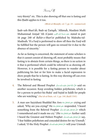 Showing Off
10
very thirsty!’ etc. This is also showing off that one is fasting and
this Ḥadīš applies to it too.
(Mirāt-ul-Manājīḥ, vol. 7, pp. 14 – summarized)
Ṣadr-ush-Sharī’aĥ, Badr-uṭ-Ṭarīqaĥ, ‘Allāmaĥ, Maulānā Muftī
Muhammad Amjad ‘Alī A’ẓamī ۡ   ȹ     stated in part
16 page 240 of Baĥār-e-Sharī’at published by Maktaba-tul-
Madīnaĥ: ‘If a Farḍ is performed to show off then the Farḍ will
be fulfilled but the person will gain no reward for it due to the
absence of sincerity.’
As far as fasting is concerned, the statement of some scholars is
that it cannot consist of showing off, most probably means that
fasting is to abstain from certain things, so there is no action in
it that is performed which could be referred to as showing off.
However, it is possible for a fasting person to wander about
publicising his fast or for him to make a facial expression to
show people that he is fasting. In this way showing off can even
be involved in fasting.
4. The Beloved and Blessed Prophet   ʄȹ   ٖ  said on
another occasion: Keep avoiding hidden polytheism, which is
for a person to perfect his Rukū’ and Sujūd in Ṣalāĥ for people
who are watching.’ (Shu’ab-ul-Īmān, vol. 3, pp. 144, Ḥadīš 3141)
5. A man saw Sayyidunā Shaddād Bin Aws      ʝ crying and
asked, ‘Why are you crying?’ He      ʝ responded, ‘I heard
something from the Beloved Prophet ٖ   ʋ      ʄ  which
I remembered and it made me cry.’ (He      ʝ further said)
I heard the Greatest and Holiest Prophet ٖ   ʋ     ʄ  say,
‘I fear hidden polytheism and concealed desires for my Ummaĥ.’
I asked, ‘O the Holy Prophet ٖ   ʋ     ʄ  will your Ummaĥ
www.dawateislami.net
 