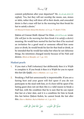 Showing Off
11
commit polytheism after your departure?’ He ٖ   ʋ     ʄ 
replied, ‘Yes, but they will not worship the moon, sun, stones
or idols, rather they will show off in their deeds, and concealed
desire is that a man will fast in the morning but then break his
fast to satisfy a desire.’
(Al-Musnad lil Imām Aḥmad Bin Ḥanbal, vol. 6, pp. 77, Ḥadīš 17120)
Ḥakīm-ul-Ummat Muftī Aḥmad Yār Khān   ȹ  wrote:
(He will fast in the morning but then break it to satisfy a desire)
meaning: He would have started his fast but then if he received
an invitation for a good meal or someone offered him some
juice or drink, he would break his fast for that food or drink, or
he intended that he would fast today but when he saw delicious
things, his intentions changed merely because of his Nafs and
desires. (Mirāt-ul-Manājīḥ, vol. 7, pp. 142)
Madanī pearls
1. If you start a Nafl (voluntary) fast deliberately then it is Wājib
to complete it. If you break it then it is Wājib for you to repeat
this fast (do Qaḍā). (Durr-e-Mukhtār, vol. 3, pp. 411)
2. Breaking a Nafl fast unnecessarily is impermissible. If you are a
fasting host and your guest will feel upset if you do not
participate in the meal with him, or if a host will be upset if his
fasting guest does not eat then this is a valid reason to break a
Nafl fast, with the condition that he is sure that he can repeat
that fast at a later date, and it is a condition for him to break
this fast before Ḍaḥwā Kubrā, he cannot break the fast after
this. (Durr-e-Mukhtār, Rad-ul-Mukhtār vol. 3, pp. 413)
َ ۡ
‫ال‬
َ َ
‫ا‬ۡ‫و‬
ُّ
‫ل‬ َ‫ص‬ِ‫ب‬ۡ‫ي‬‫ب‬ُ ّٰ
‫ا‬
َّ
‫ل‬ َ‫ص‬‫د‬َّ‫م‬
َ ُ
‫م‬
ٰ َ ٰ
Ǔ‫ا‬َ‫ع‬
َ
‫ت‬
www.dawateislami.net
 