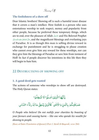 Showing Off
12
The foolishness of a show off
Dear Islamic brothers! Showing off is such a harmful inner disease
that it covers a man’s intellect. How foolish is a person who uses
ostentatious worship to seek respect, money and popularity from
other people, because he preferred these temporary things, which
are to end, over the pleasure of Allah and His Beloved Prophet
ٖ   ʋ     ʄ  , and the magnificent blessings and everlasting joys
of Paradise. It is as though this man is selling divine reward in
exchange for punishment and he is struggling to please creation
who cannot even give him any reward for these worships, nor can
they give him the blessings of Paradise or save him from torment of
Hell! In fact if people discover his intentions in this life then they
will begin to hate him.
22 DESTRUCTIONS OF SHOWING OFF
1. A good deed gets wasted
The actions of someone who worships to show off are destroyed.
The Holy Quran states:
ٰٓۡۡ ٰۡ ۡ
ۡ ٰٰۡ ۡۡۡ
O People who believe! Do not nullify your charities by boasting of
your favours and causing harm – like one who spends his wealth for
showing to people.
[Kanz-ul-Īmān (Translation of Quran)] (Part 3, Sūraĥ Al-Baqaraĥ, verse 264)
www.dawateislami.net
 