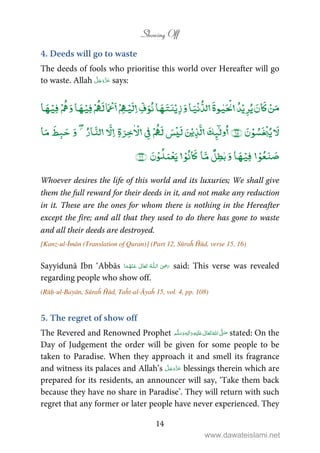 Showing Off
14
4. Deeds will go to waste
The deeds of fools who prioritise this world over Hereafter will go
to waste. Allah says:
ۡۡۡ ٰ ۡۡۡ ۡۡۡۡۡۡ
ۡ ٰۡۡۡۡ ۡ
ٰۡۡۡۡ ۡ
Whoever desires the life of this world and its luxuries; We shall give
them the full reward for their deeds in it, and not make any reduction
in it. These are the ones for whom there is nothing in the Hereafter
except the fire; and all that they used to do there has gone to waste
and all their deeds are destroyed.
[Kanz-ul-Īmān (Translation of Quran)] (Part 12, Sūraĥ Ĥūd, verse 15, 16)
Sayyidunā Ibn ‘Abbās   ʝȹ    said: This verse was revealed
regarding people who show off.
(Rūḥ-ul-Bayān, Sūraĥ Ĥūd, Taĥt-al-Āyaĥ 15, vol. 4, pp. 108)
5. The regret of show off
The Revered and Renowned Prophet      ʄٖ   ʋ  stated: On the
Day of Judgement the order will be given for some people to be
taken to Paradise. When they approach it and smell its fragrance
and witness its palaces and Allah’s blessings therein which are
prepared for its residents, an announcer will say, ‘Take them back
because they have no share in Paradise’. They will return with such
regret that any former or later people have never experienced. They
www.dawateislami.net
 