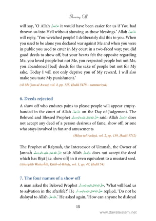 Showing Off
15
will say, ‘O Allah it would have been easier for us if You had
thrown us into Hell without showing us those blessings.’ Allah
will reply, ‘You wretched people! I deliberately did this to you. When
you used to be alone you declared war against Me and when you were
in public you used to enter in My court in a two-faced way; you did
good deeds to show off, but your hearts felt the opposite regarding
Me, you loved people but not Me, you respected people but not Me,
you abandoned [bad] deeds for the sake of people but not for My
sake. Today I will not only deprive you of My reward, I will also
make you taste My punishment.’
(Al-Mu’jam-ul-Awsaṭ, vol. 4, pp. 135, Ḥadīš 5478 – summarized)
6. Deeds rejected
A show off who endures pains to please people will appear empty-
handed in the court of Allah on the Day of Judgement. The
Beloved and Blessed Prophet ٖ   ʋ     ʄ  said: Allah does
not accept any deed of a person desirous of fame, show off, or one
who stays involved in fun and amusements.
(Ḥilya-tul-Awliyā, vol. 2, pp. 139, Ḥadīš 1732)
The Prophet of Raḥmaĥ, the Intercessor of Ummaĥ, the Owner of
Jannaĥ ٖ   ʋ      ʄ  said: Allah does not accept the deed
which has Riyā [i.e. show off] in it even equivalent to a mustard seed.
(Attarghīb Wattarĥīb, Kitāb-ul-Ikhlāṣ, vol. 1, pp. 47, Ḥadīš 54)
7. The four names of a show off
A man asked the Beloved Prophet ٖ   ʋ     ʄ  , ‘What will lead us
to salvation in the afterlife?’ He ٖ   ʋ     ʄ  replied, ‘Do not be
disloyal to Allah .’ He asked again, ‘How can anyone be disloyal
www.dawateislami.net
 