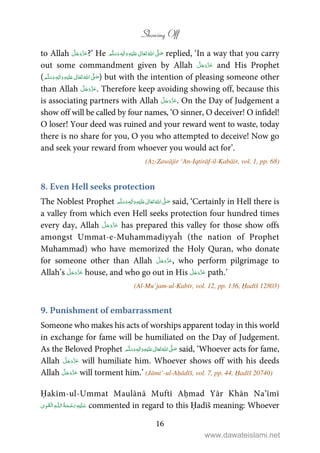 Showing Off
16
to Allah ?’ He ٖ   ʋ     ʄ  replied, ‘In a way that you carry
out some commandment given by Allah and His Prophet
( ٖ   ʋ     ʄ  ) but with the intention of pleasing someone other
than Allah . Therefore keep avoiding showing off, because this
is associating partners with Allah . On the Day of Judgement a
show off will be called by four names, ‘O sinner, O deceiver! O infidel!
O loser! Your deed was ruined and your reward went to waste, today
there is no share for you, O you who attempted to deceive! Now go
and seek your reward from whoever you would act for’.
(Az-Zawājir ‘An-Iqtirāf-il-Kabāir, vol. 1, pp. 68)
8. Even Hell seeks protection
The Noblest Prophet ٖ   ʋ     ʄ  said, ‘Certainly in Hell there is
a valley from which even Hell seeks protection four hundred times
every day, Allah has prepared this valley for those show offs
amongst Ummat-e-Muhammadiyyaĥ (the nation of Prophet
Muhammad) who have memorized the Holy Quran, who donate
for someone other than Allah , who perform pilgrimage to
Allah’s house, and who go out in His path.’
(Al-Mu’jam-ul-Kabīr, vol. 12, pp. 136, Ḥadīš 12803)
9. Punishment of embarrassment
Someone who makes his acts of worships apparent today in this world
in exchange for fame will be humiliated on the Day of Judgement.
As the Beloved Prophet ٖ   ʋ     ʄ  said, ‘Whoever acts for fame,
Allah will humiliate him. Whoever shows off with his deeds
Allah will torment him.’ (Jāmi’-ul-Aḥādīš, vol. 7, pp. 44, Ḥadīš 20740)
Ḥakīm-ul-Ummat Maulānā Muftī Aḥmad Yār Khān Na’īmī
ۡ   ȹ     commented in regard to this Ḥadīš meaning: Whoever
www.dawateislami.net
 