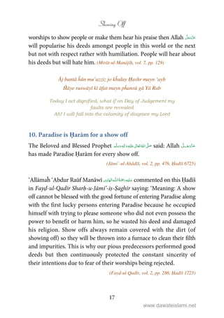 Showing Off
17
worships to show people or make them hear his praise then Allah
will popularise his deeds amongst people in this world or the next
but not with respect rather with humiliation. People will hear about
his deeds but will hate him. (Mirāt-ul-Manājīḥ, vol. 7, pp. 129)
Āj bantā ĥūn mu’azziz jo kĥulay Ḥashr mayn ‘ayb
Ĥāye ruswāyī kī āfat mayn pĥansū gā Yā Rab
Today I act dignified, what if on Day of Judgement my
faults are revealed
Ah! I will fall into the calamity of disgrace my Lord
10. Paradise is Ḥarām for a show off
The Beloved and Blessed Prophet ٖ   ʋ     ʄ  said: Allah ˠ
has made Paradise Ḥarām for every show off.
(Jāmi’-ul-Aḥādīš, vol. 2, pp. 476, Ḥadīš 6725)
‘Allāmaĥ ‘Abdur Raūf Manāwī ۡ   ȹۡ   commented on this Ḥadīš
in Fayḍ-ul-Qadīr Sharḥ-u-Jāmi’-iṣ-Ṣaghīr saying: ‘Meaning: A show
off cannot be blessed with the good fortune of entering Paradise along
with the first lucky persons entering Paradise because he occupied
himself with trying to please someone who did not even possess the
power to benefit or harm him, so he wasted his deed and damaged
his religion. Show offs always remain covered with the dirt (of
showing off) so they will be thrown into a furnace to clean their filth
and impurities. This is why our pious predecessors performed good
deeds but then continuously protected the constant sincerity of
their intentions due to fear of their worships being rejected.
(Fayḍ-ul-Qadīr, vol. 2, pp. 286, Ḥadīš 1725)
www.dawateislami.net
 