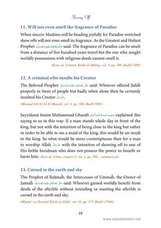 Showing Off
18
11. Will not even smell the fragrance of Paradise
When sincere Muslims will be heading joyfully for Paradise wretched
show offs will not even smell its fragrance. As the Greatest and Holiest
Prophet ٖ   ʋ     ʄ  said: The fragrance of Paradise can be smelt
from a distance of five hundred years travel but the one who sought
worldly possessions with religious deeds cannot smell it.
(Kanz-ul-‘Ummāl, Kitāb-ul-Akhlāq, vol. 3, pp. 190, Ḥadīš 7489)
12. A criminal who insults his Creator
The Beloved Prophet ʋ     ʄٖ    said: Whoever offered Ṣalāĥ
properly in front of people but badly when alone then he certainly
insulted his Creator .
(Musnad Abī Ya’lā Al-Mauṣilī, vol. 4, pp. 380, Ḥadīš 5095)
Sayyidunā Imām Muhammad Ghazālī ۡ  ȹ ۡ explained this
saying to us in this way: If a man stands whole day in front of the
king, but not with the intention of being close to the king but rather
in order to be able to see a maid of the king, this would be an insult
to the king. So what would be more contemptuous than for a man
to worship Allah with the intention of showing off to one of
His feeble bondman who does not possess the power to benefit or
harm him. (Iḥyā-ul-‘Ulūm, chapter 2, vol. 3, pp. 369 – summarized)
13. Cursed in the earth and sky
The Prophet of Raḥmaĥ, the Intercessor of Ummaĥ, the Owner of
Jannaĥ ٖ   ʋ     ʄ  said: Whoever gained worldly benefit from
deeds of the afterlife without intending or wanting the afterlife is
cursed in the earth and sky.
(Majma’-uz-Zawāid, Kitāb-uz-Zuĥd, vol. 10, pp. 377, Ḥadīš 17948)
www.dawateislami.net
 
