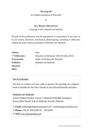 Showing Off
An English translation of ‘Riyā Kārī’
ALL RIGHTS RESERVED
Copyright © 2015 Maktaba-tul-Madinah
No part of this publication may be reproduced, or transmitted, in any form or
by any means, electronic, mechanical, photocopying, recording or otherwise,
without the prior written permission of Maktaba-tul-Madinah.
Edition: First
1st
Publication: Ramadan-ul-Mubarak, 1436 AH (July, 2015)
Presented by: Majlis Al-Madina-tul-‘Ilmiyyah
Publisher: Maktaba-tul-Madinah
Quantity: -
ISBN: -
SPONSORSHIP
Feel free to contact us if you wish to sponsor the printing of a religious
book or booklet for the Isal-e-Sawab of your deceased family members.
Maktaba-tul-Madinah
Aalami Madani Markaz, Faizan-e-Madinah Mahallah Saudagran,
Purani Sabzi Mandi, Bab-ul-Madinah, Karachi, Pakistan
Email: maktabaglobal@dawateislami.net - maktaba@dawateislami.net
Phone: +92-21-34921389-93 – 34126999
Web: www.dawateislami.net
www.dawateislami.net
 