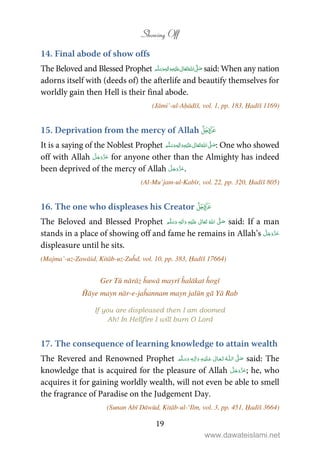 Showing Off
19
14. Final abode of show offs
The Beloved and Blessed Prophet   ʋ     ʄٖ  said: When any nation
adorns itself with (deeds of) the afterlife and beautify themselves for
worldly gain then Hell is their final abode.
(Jāmi’-ul-Aḥādīš, vol. 1, pp. 183, Ḥadīš 1169)
15. Deprivation from the mercy of Allah 
It is a saying of the Noblest Prophet ٖ   ʋ     ʄ  : One who showed
off with Allah for anyone other than the Almighty has indeed
been deprived of the mercy of Allah .
(Al-Mu’jam-ul-Kabīr, vol. 22, pp. 320, Ḥadīš 805)
16. The one who displeases his Creator 
The Beloved and Blessed Prophet ٖ   ʋ      ʄ  said: If a man
stands in a place of showing off and fame he remains in Allah’s
displeasure until he sits.
(Majma’-uz-Zawāid, Kitāb-uz-Zuĥd, vol. 10, pp. 383, Ḥadīš 17664)
Ger Tū nārāz ĥuwā mayrī ĥalākat ĥogī
Ĥāye mayn nār-e-jaĥannam mayn jalūn gā Yā Rab
If you are displeased then I am doomed
Ah! In Hellfire I will burn O Lord
17. The consequence of learning knowledge to attain wealth
The Revered and Renowned Prophet   ʄȹ   ٖ  said: The
knowledge that is acquired for the pleasure of Allah ; he, who
acquires it for gaining worldly wealth, will not even be able to smell
the fragrance of Paradise on the Judgement Day.
(Sunan Abī Dāwūd, Kitāb-ul-‘Ilm, vol. 3, pp. 451, Ḥadīš 3664)
www.dawateislami.net
 