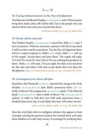 Showing Off
20
18. Facing embarrassment on the Day of Judgement
The Beloved and Blessed Prophet    ʄٖ   ʋ   said: When humans
bring their deeds, show offs will be told, ‘Go to the people who you
showed off for and seek your reward from them.’
(Al-Mu’jam-ul-Kabīr, vol. 4, pp. 253, Ḥadīš 4301)
19. Deeds will be rejected
The Noblest Prophet ٖ   ʋ     ʄ  stated that Allah said: ‘I
have no partner. Whoever associates a partner with Me in any deed,
I will leave him and his association.’ On the Day of Judgement there
will be a sealed scripture in Allah’s court. Allah will say
to His angels, ‘Accept these and leave these.’ The angels will reply,
‘O Lord! We swear by Your Glory! We see nothing but goodness in
them.’ Allah will reply, ‘You are right, but these were not done
for My sake and today I will only accept deeds that were done for
My pleasure.’ (Kanz-ul-‘Ummāl, Kitāb-ul-Akhlāq, vol. 3, pp. 189, Ḥadīš 7471-7472)
20. Consequence of a show off Qārī
Sayyidunā Abū Ĥurayraĥ  ʝ    reported this saying of the Holy
Prophet ٖ   ʋ      ʄ  : Seek Allah’s protection from ‘‫ن‬ۡ‫ز‬ُ ۡ
‫ال‬ ُّ‫ب‬ُ‫ج‬’
[Jubb-ul-Ḥuzn]! His companions  ʝȹ    asked, ‘O the Beloved
Rasūl ٖ   ʋ     ʄ  what is Jubb-ul-Ḥuzn?’ He ٖ   ʋ     ʄ 
replied, ‘A valley in Hell that even Hell seeks protection from, a
hundred times every day. It is for Qārīs who show off in their actions.’
(Jāmi’-ut-Tirmiżī, Kitāb-uz-Zuĥd, vol. 4, pp. 170, Ḥadīš 2390)
Here the word Qārī refers to irreligious scholars who appear in front
of people wearing the garment of piety but mislead them and make
them faithless as to take their money in exchange for justifying their
www.dawateislami.net
 