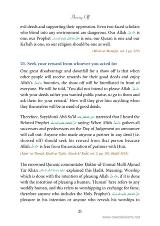 Showing Off
21
evil deeds and supporting their oppression. Even two-faced scholars
who blend into any environment are dangerous. Our Allah is
one, our Prophet ٖ   ʋ     ʄ  is one, our Quran is one and our
Ka’baĥ is one, so our religion should be one as well.
(Mirāt-ul-Manājīḥ, vol. 1 pp. 229)
21. Seek your reward from whoever you acted for
One great disadvantage and downfall for a show off is that when
other people will receive rewards for their good deeds and enjoy
Allah’s bounties, the show off will be humiliated in front of
everyone. He will be told, ‘You did not intend to please Allah
with your deeds rather you wanted public praise, so go to them and
ask them for your reward.’ How will they give him anything when
they themselves will be in need of good deeds.
Therefore, Sayyidunā Abū Sa’īd      ʝ narrated that I heard the
Beloved Prophet ٖ   ʋ     ʄ  saying: When Allah gathers all
successors and predecessors on the Day of Judgement an announcer
will call out: Anyone who made anyone a partner in any deed (i.e.
showed off) should seek his reward from that person because
Allah is free from the association of partners with Him.
(Jāmi’-ut-Tirmiżī, Kitāb-ut-Tafsīr, Sūraĥ Al-Kaĥf, vol. 5, pp. 105, Ḥadīš 3165)
The renowned Quranic commentator Ḥakīm-ul-Ummat Muftī Aḥmad
Yār Khān   ȹ  explained this Ḥadīš. Meaning: Worship
which is done with the intention of pleasing Allah , if it is done
with the intention of pleasing a human. ‘Human’ here refers to any
worldly human, and this refers to worshipping in exchange for fame,
therefore anyone who includes the Holy Prophet’s ٖ   ʋ     ʄ 
pleasure in his intention or anyone who reveals his worships to
www.dawateislami.net
 