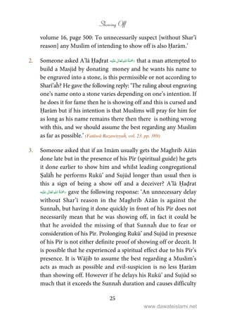 Showing Off
25
volume 16, page 500: To unnecessarily suspect [without Shar’ī
reason] any Muslim of intending to show off is also Ḥarām.’
2. Someone asked A’lā Ḥaḍrat    ʋ  that a man attempted to
build a Masjid by donating money and he wants his name to
be engraved into a stone, is this permissible or not according to
Sharī’aĥ? He gave the following reply: ‘The ruling about engraving
one’s name onto a stone varies depending on one’s intention. If
he does it for fame then he is showing off and this is cursed and
Ḥarām but if his intention is that Muslims will pray for him for
as long as his name remains there then there is nothing wrong
with this, and we should assume the best regarding any Muslim
as far as possible.’ (Fatāwā Razawiyyaĥ, vol. 23, pp. 389)
3. Someone asked that if an Imām usually gets the Maghrib Ażān
done late but in the presence of his Pīr (spiritual guide) he gets
it done earlier to show him and whilst leading congregational
Ṣalāĥ he performs Rukū’ and Sujūd longer than usual then is
this a sign of being a show off and a deceiver? A’lā Ḥaḍrat
ʋ      gave the following response: ‘An unnecessary delay
without Shar’ī reason in the Maghrib Ażān is against the
Sunnaĥ, but having it done quickly in front of his Pīr does not
necessarily mean that he was showing off, in fact it could be
that he avoided the missing of that Sunnaĥ due to fear or
consideration of his Pīr. Prolonging Rukū’ and Sujūd in presence
of his Pīr is not either definite proof of showing off or deceit. It
is possible that he experienced a spiritual effect due to his Pīr’s
presence. It is Wājib to assume the best regarding a Muslim’s
acts as much as possible and evil-suspicion is no less Ḥarām
than showing off. However if he delays his Rukū’ and Sujūd so
much that it exceeds the Sunnaĥ duration and causes difficulty
www.dawateislami.net
 