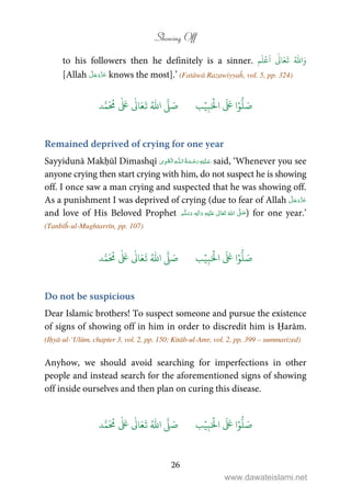 Showing Off
26
to his followers then he definitely is a sinner. َ‫و‬ُ ّٰ
‫ا‬
َ
‫ت‬َ‫ع‬
ٰ
Ǔ‫ا‬
َ
‫ا‬
ۡ
‫ع‬
َ
‫ل‬‫م‬
[Allah knows the most].’ (Fatāwā Razawiyyaĥ, vol. 5, pp. 324)
َ ۡ
‫ال‬
َ َ
‫ا‬ۡ‫و‬
ُّ
‫ل‬ َ‫ص‬ِ‫ب‬ۡ‫ي‬‫ب‬ُ ّٰ
‫ا‬
َّ
‫ل‬ َ‫ص‬‫د‬َّ‫م‬
َ ُ
‫م‬
ٰ َ ٰ
Ǔ‫ا‬َ‫ع‬
َ
‫ت‬
Remained deprived of crying for one year
Sayyidunā Makḥūl Dimashqī   ȹ ۡ said, ‘Whenever you see
anyone crying then start crying with him, do not suspect he is showing
off. I once saw a man crying and suspected that he was showing off.
As a punishment I was deprived of crying (due to fear of Allah
and love of His Beloved Prophet ٖ   ʋ      ʄ  ) for one year.’
(Tanbīĥ-ul-Mughtarrīn, pp. 107)
َ ۡ
‫ال‬
َ َ
‫ا‬ۡ‫و‬
ُّ
‫ل‬ َ‫ص‬ِ‫ب‬ۡ‫ي‬‫ب‬ُ ّٰ
‫ا‬
َّ
‫ل‬ َ‫ص‬‫د‬َّ‫م‬
َ ُ
‫م‬
ٰ َ ٰ
Ǔ‫ا‬َ‫ع‬
َ
‫ت‬
Do not be suspicious
Dear Islamic brothers! To suspect someone and pursue the existence
of signs of showing off in him in order to discredit him is Ḥarām.
(Iḥyā-ul-‘Ulūm, chapter 3, vol. 2, pp. 150; Kitāb-ul-Amr, vol. 2, pp. 399 – summarized)
Anyhow, we should avoid searching for imperfections in other
people and instead search for the aforementioned signs of showing
off inside ourselves and then plan on curing this disease.
َ ۡ
‫ال‬
َ َ
‫ا‬ۡ‫و‬
ُّ
‫ل‬ َ‫ص‬ِ‫ب‬ۡ‫ي‬‫ب‬ُ ّٰ
‫ا‬
َّ
‫ل‬ َ‫ص‬‫د‬َّ‫م‬
َ ُ
‫م‬
ٰ َ ٰ
Ǔ‫ا‬َ‫ع‬
َ
‫ت‬
www.dawateislami.net
 