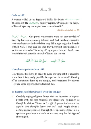 Showing Off
27
O show off!
A woman called out to Sayyidunā Mālik Bin Dīnār ۡ ۡȹ ۡ :
‘O show off!’ He ʋ      humbly replied, ‘O woman! The people
of Basra forgot my name, you have remembered it.’
(Tażkira-tul-Awliyā, pp. 53)
ُ‫س‬ۡ‫ب‬‫ا‬ َ‫ن‬ٰ‫ح‬
ّٰ
! ۡ‫ب‬ُ‫س‬‫ا‬ َ‫ن‬ٰ‫ح‬
ّٰ
! Our pious predecessors were not only models of
sincerity but also extremely tolerant and had excellent character.
How much anyone bothered them they did not get angry for the sake
of their Nafs. If they ever did then they never lost their patience. If
we too are accused of ‘showing off’ by anyone then we should earn
reward through patience instead of losing our temper.
َ ۡ
‫ال‬
َ َ
‫ا‬ۡ‫و‬
ُّ
‫ل‬ َ‫ص‬ِ‫ب‬ۡ‫ي‬‫ب‬ُ ّٰ
‫ا‬
َّ
‫ل‬ َ‫ص‬‫د‬َّ‫م‬
َ ُ
‫م‬
ٰ َ ٰ
Ǔ‫ا‬َ‫ع‬
َ
‫ت‬
How does a person show off?
Dear Islamic brothers! In order to avoid showing off it is crucial to
know how it is actually possible for a person to show off. Showing
off is sometimes done by the tongue, and sometimes by actions.
Here are some important details about this.
15 Examples of showing off with the tongue
1. Carefully saying religious things with the intention to impress
people with his vast religious knowledge and eloquence, as
though he claims, ‘I have such a gift of speech that no one can
explain their thoughts better than me’. Such people desire a
distinguished position through their speaking style. Public
speakers, preachers and authors are easy prey for this type of
showing off.
www.dawateislami.net
 