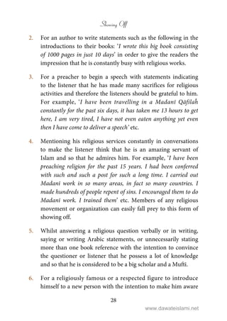 Showing Off
28
2. For an author to write statements such as the following in the
introductions to their books: ‘I wrote this big book consisting
of 1000 pages in just 10 days’ in order to give the readers the
impression that he is constantly busy with religious works.
3. For a preacher to begin a speech with statements indicating
to the listener that he has made many sacrifices for religious
activities and therefore the listeners should be grateful to him.
For example, ‘I have been travelling in a Madanī Qāfilaĥ
constantly for the past six days, it has taken me 13 hours to get
here, I am very tired, I have not even eaten anything yet even
then I have come to deliver a speech’ etc.
4. Mentioning his religious services constantly in conversations
to make the listener think that he is an amazing servant of
Islam and so that he admires him. For example, ‘I have been
preaching religion for the past 15 years. I had been conferred
with such and such a post for such a long time. I carried out
Madanī work in so many areas, in fact so many countries. I
made hundreds of people repent of sins. I encouraged them to do
Madanī work. I trained them’ etc. Members of any religious
movement or organization can easily fall prey to this form of
showing off.
5. Whilst answering a religious question verbally or in writing,
saying or writing Arabic statements, or unnecessarily stating
more than one book reference with the intention to convince
the questioner or listener that he possess a lot of knowledge
and so that he is considered to be a big scholar and a Muftī.
6. For a religiously famous or a respected figure to introduce
himself to a new person with the intention to make him aware
www.dawateislami.net
 