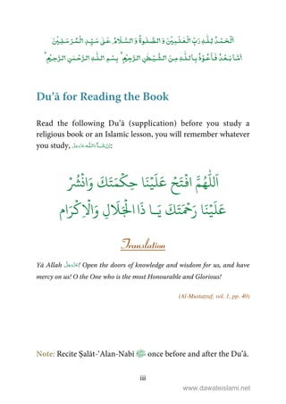iii
ۡ ٰۡۡ ٰ ٰٰۡۡ ۡۡ
ٰٰۡۡ ۡۡۡ
ٰ
ٰ ۡۡ
Du’ā for Reading the Book
Read the following Du’ā (supplication) before you study a
religious book or an Islamic lesson, you will remember whatever
you study, ȹ ˠ   :
ۡ ُ
‫ش‬
ۡ
‫ان‬َ‫و‬
َ
‫ك‬َ‫ت‬َ‫م‬
ۡ
‫ك‬ِ‫ح‬ ‫ا‬َ‫ن‬ۡ‫ي‬
َ
‫ل‬َ‫ع‬ ۡ‫ح‬َ‫ت‬
ۡ
‫اف‬ َّ‫م‬ُ‫ه‬
ّٰ
‫لل‬
َ
‫ا‬
‫ـ‬َ‫ي‬
َ
‫ك‬َ‫ت‬َ ۡ
‫ح‬َ‫ر‬ ‫ا‬َ‫ن‬ۡ‫ي‬
َ
‫ل‬َ‫ع‬‫ا‬
َ
‫ذ‬ ‫ا‬‫ام‬َ‫ر‬
ۡ
‫ك‬ِ
ۡ
‫ا‬َ‫و‬ ِ‫ل‬
َ
َ ۡ
‫ال‬
Translation
Yā Allah ! Open the doors of knowledge and wisdom for us, and have
mercy on us! O the One who is the most Honourable and Glorious!
(Al-Mustaṭraf, vol. 1, pp. 40)
Note: Recite Ṣalāt-‘Alan-Nabī once before and after the Du’ā.
www.dawateislami.net
 