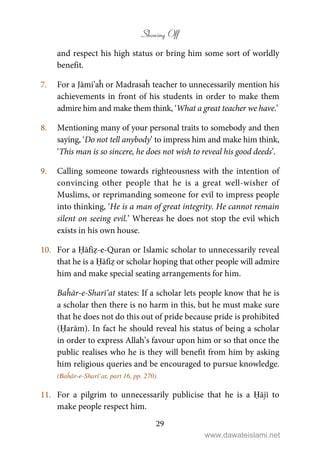 Showing Off
29
and respect his high status or bring him some sort of worldly
benefit.
7. For a Jāmi’aĥ or Madrasaĥ teacher to unnecessarily mention his
achievements in front of his students in order to make them
admire him and make them think, ‘What a great teacher we have.’
8. Mentioning many of your personal traits to somebody and then
saying, ‘Do not tell anybody’ to impress him and make him think,
‘This man is so sincere, he does not wish to reveal his good deeds’.
9. Calling someone towards righteousness with the intention of
convincing other people that he is a great well-wisher of
Muslims, or reprimanding someone for evil to impress people
into thinking, ‘He is a man of great integrity. He cannot remain
silent on seeing evil.’ Whereas he does not stop the evil which
exists in his own house.
10. For a Ḥāfiẓ-e-Quran or Islamic scholar to unnecessarily reveal
that he is a Ḥāfiẓ or scholar hoping that other people will admire
him and make special seating arrangements for him.
Baĥār-e-Sharī’at states: If a scholar lets people know that he is
a scholar then there is no harm in this, but he must make sure
that he does not do this out of pride because pride is prohibited
(Ḥarām). In fact he should reveal his status of being a scholar
in order to express Allah’s favour upon him or so that once the
public realises who he is they will benefit from him by asking
him religious queries and be encouraged to pursue knowledge.
(Baĥār-e-Sharī’at, part 16, pp. 270)
11. For a pilgrim to unnecessarily publicise that he is a Ḥājī to
make people respect him.
www.dawateislami.net
 